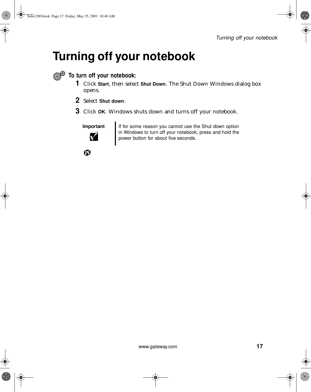 17Turning off your notebookwww.gateway.comTurning off your notebookTo turn off your notebook:1Click Start, then select Shut Down. The Shut Down Windows dialog box opens.2Select Shut down.3Click OK. Windows shuts down and turns off your notebook.Important If for some reason you cannot use the Shut down option in Windows to turn off your notebook, press and hold the power button for about five seconds.Solo1200.book Page 17 Friday, May 25, 2001 10:48 AM