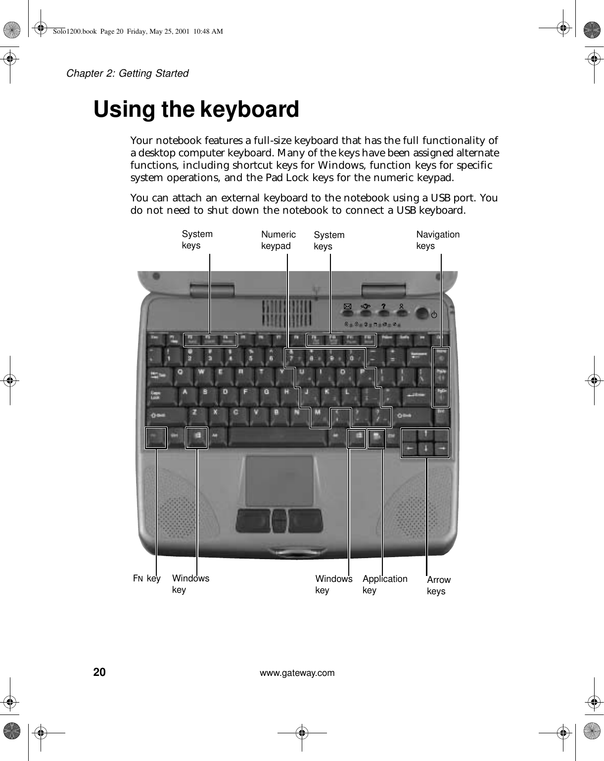 20Chapter 2: Getting Startedwww.gateway.comUsing the keyboardYour notebook features a full-size keyboard that has the full functionality of a desktop computer keyboard. Many of the keys have been assigned alternate functions, including shortcut keys for Windows, function keys for specific system operations, and the Pad Lock keys for the numeric keypad.You can attach an external keyboard to the notebook using a USB port. You do not need to shut down the notebook to connect a USB keyboard.System keys System keysNumeric keypadNavigation keysFN key Windows key Windows key Applicationkey Arrow keysSolo1200.book Page 20 Friday, May 25, 2001 10:48 AM