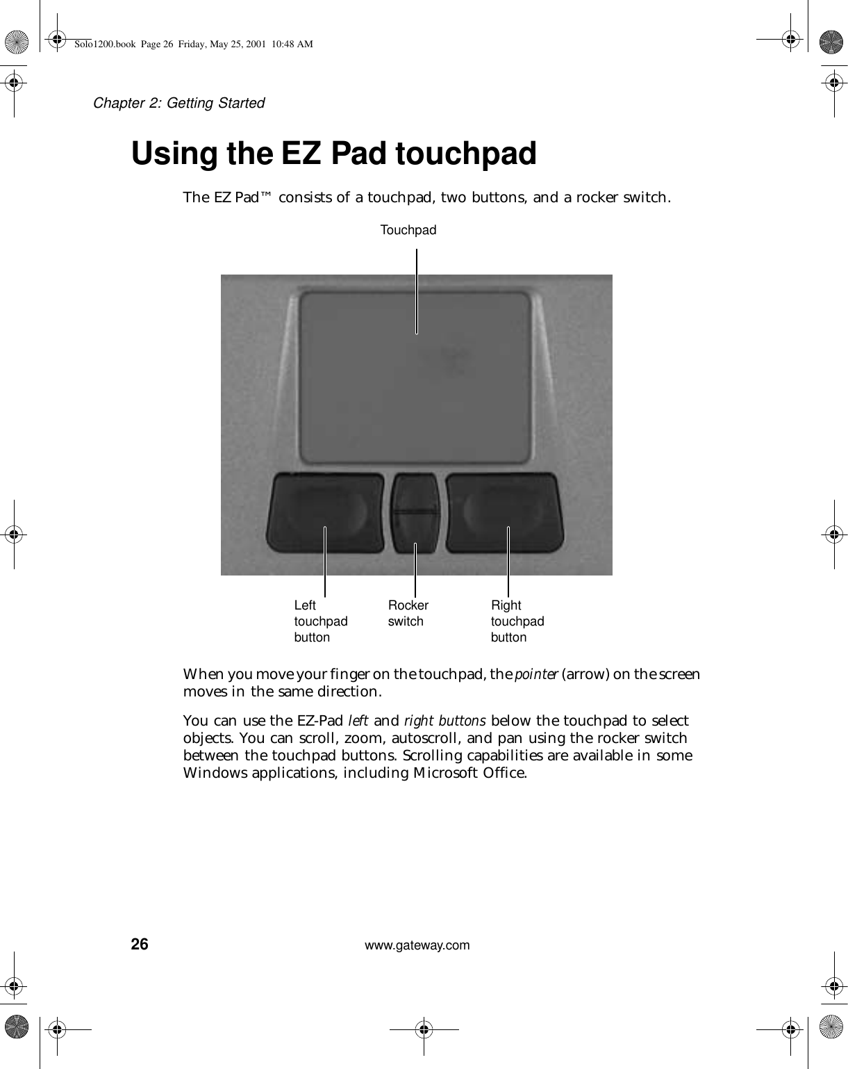 26Chapter 2: Getting Startedwww.gateway.comUsing the EZ Pad touchpadThe EZ Pad™ consists of a touchpad, two buttons, and a rocker switch.When you move your finger on the touchpad, the pointer (arrow) on the screen moves in the same direction.You can use the EZ-Pad left and right buttons below the touchpad to select objects. You can scroll, zoom, autoscroll, and pan using the rocker switch between the touchpad buttons. Scrolling capabilities are available in some Windows applications, including Microsoft Office.TouchpadLeft touchpad buttonRight touchpad buttonRocker switchSolo1200.book Page 26 Friday, May 25, 2001 10:48 AM