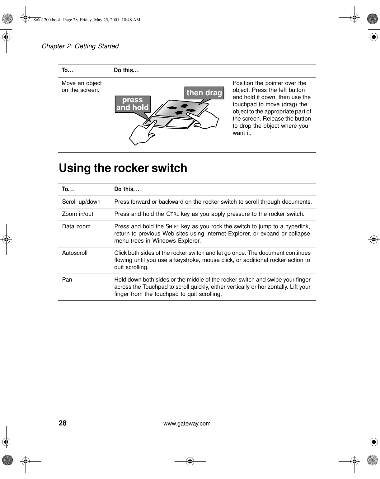 28Chapter 2: Getting Startedwww.gateway.comUsing the rocker switchMove an object on the screen. Position the pointer over the object. Press the left button and hold it down, then use the touchpad to move (drag) the object to the appropriate part of the screen. Release the button to drop the object where you want it.To... Do this...Scroll up/down Press forward or backward on the rocker switch to scroll through documents.Zoom in/out Press and hold the CTRL key as you apply pressure to the rocker switch.Data zoom Press and hold the SHIFT key as you rock the switch to jump to a hyperlink, return to previous Web sites using Internet Explorer, or expand or collapse menu trees in Windows Explorer.Autoscroll Click both sides of the rocker switch and let go once. The document continues flowing until you use a keystroke, mouse click, or additional rocker action to quit scrolling.Pan Hold down both sides or the middle of the rocker switch and swipe your finger across the Touchpad to scroll quickly, either vertically or horizontally. Lift your finger from the touchpad to quit scrolling.To... Do this...then dragSolo1200.book Page 28 Friday, May 25, 2001 10:48 AM