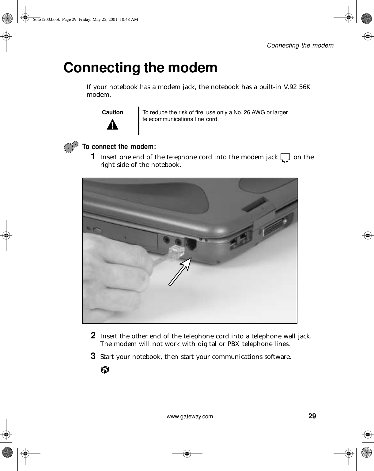 29Connecting the modemwww.gateway.comConnecting the modemIf your notebook has a modem jack, the notebook has a built-in V.92 56K modem.To connect the modem:1Insert one end of the telephone cord into the modem jack  on the right side of the notebook.2Insert the other end of the telephone cord into a telephone wall jack. The modem will not work with digital or PBX telephone lines.3Start your notebook, then start your communications software.Caution To reduce the risk of fire, use only a No. 26 AWG or larger telecommunications line cord.Solo1200.book Page 29 Friday, May 25, 2001 10:48 AM