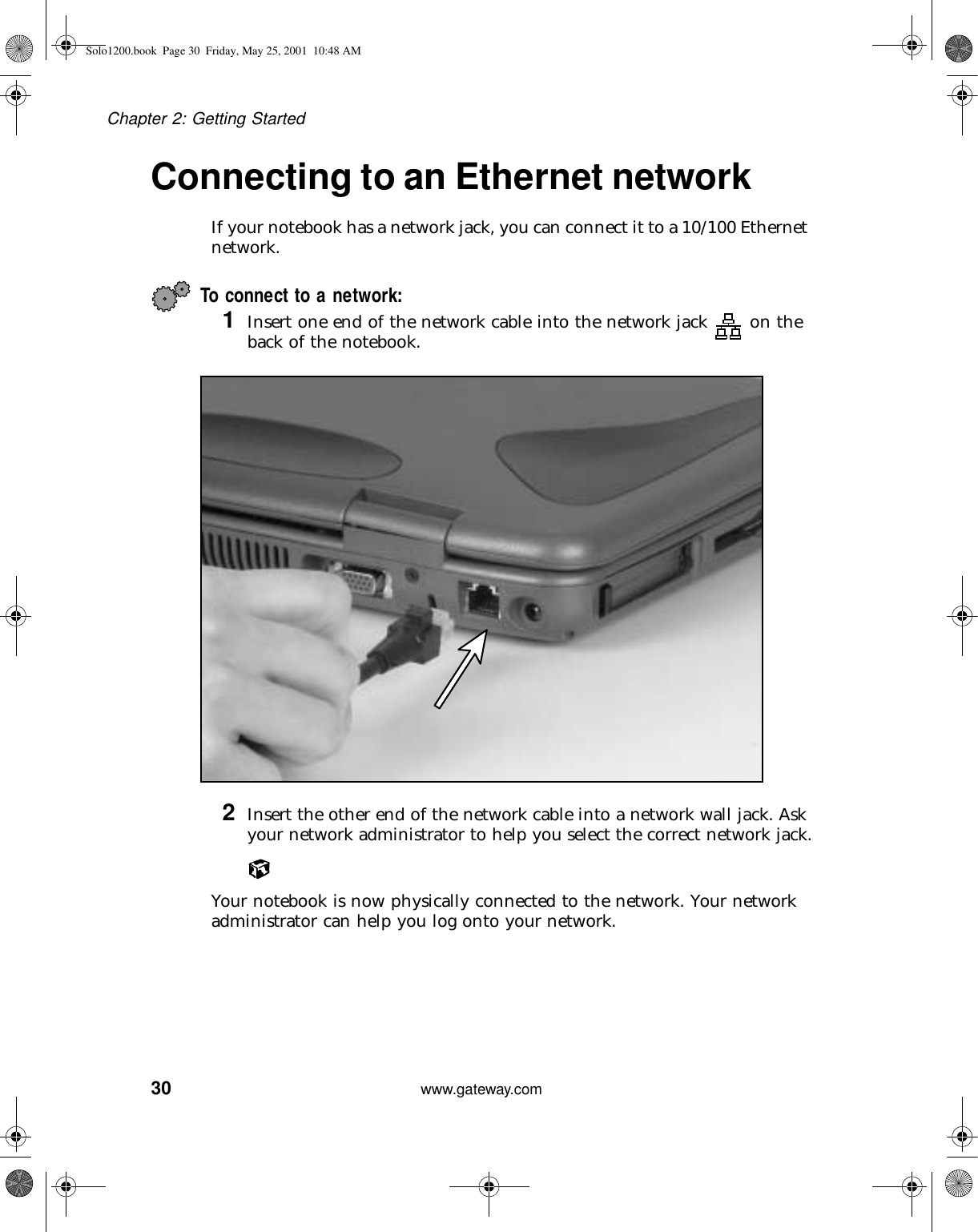 30Chapter 2: Getting Startedwww.gateway.comConnecting to an Ethernet networkIf your notebook has a network jack, you can connect it to a 10/100 Ethernet network.To connect to a network:1Insert one end of the network cable into the network jack  on the back of the notebook.2Insert the other end of the network cable into a network wall jack. Ask your network administrator to help you select the correct network jack.Your notebook is now physically connected to the network. Your network administrator can help you log onto your network.Solo1200.book Page 30 Friday, May 25, 2001 10:48 AM