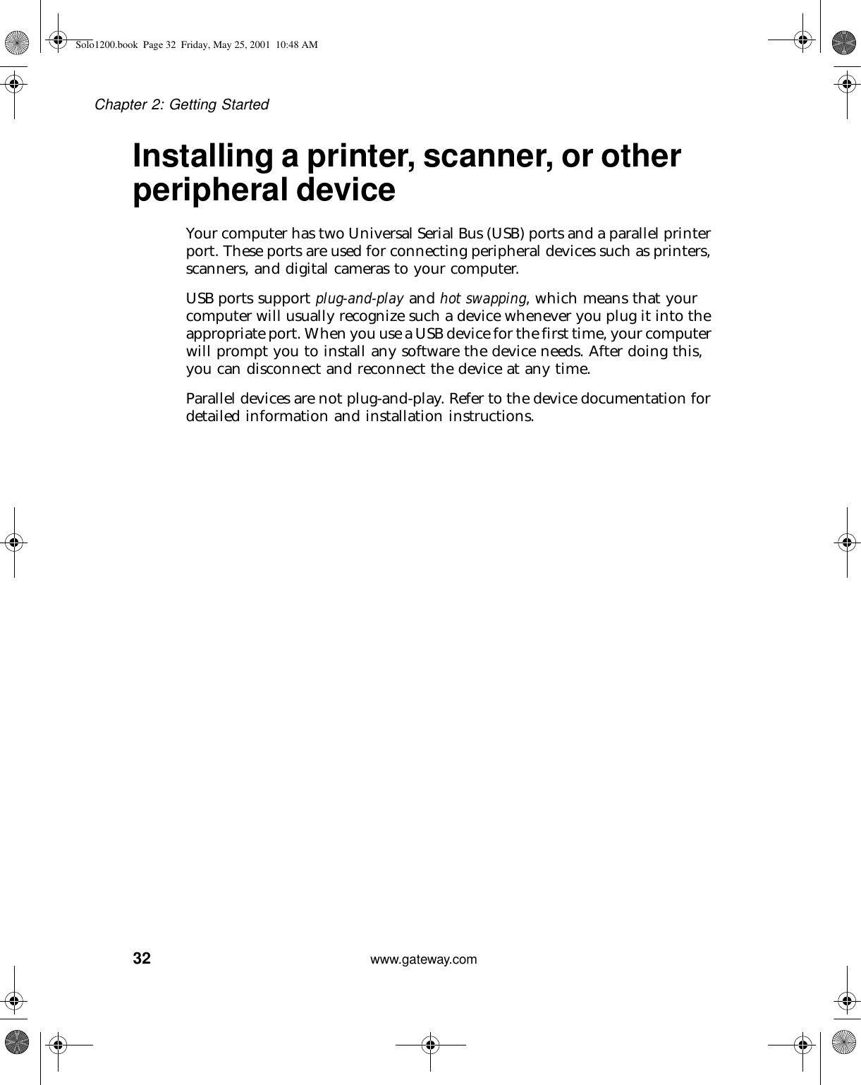 32Chapter 2: Getting Startedwww.gateway.comInstalling a printer, scanner, or other peripheral deviceYour computer has two Universal Serial Bus (USB) ports and a parallel printer port. These ports are used for connecting peripheral devices such as printers, scanners, and digital cameras to your computer.USB ports support plug-and-play and hot swapping, which means that your computer will usually recognize such a device whenever you plug it into the appropriate port. When you use a USB device for the first time, your computer will prompt you to install any software the device needs. After doing this, you can disconnect and reconnect the device at any time.Parallel devices are not plug-and-play. Refer to the device documentation for detailed information and installation instructions.Solo1200.book Page 32 Friday, May 25, 2001 10:48 AM