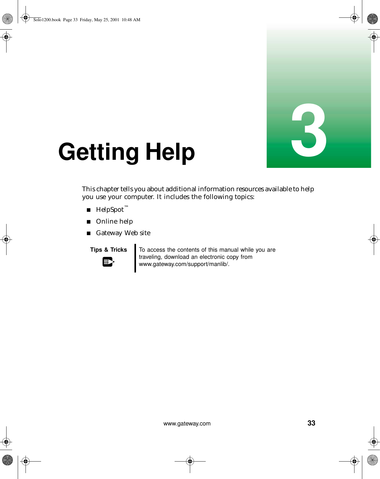 333www.gateway.comGetting HelpThis chapter tells you about additional information resources available to help you use your computer. It includes the following topics:■HelpSpot™■Online help■Gateway Web siteTips &amp; Tricks To access the contents of this manual while you are traveling, download an electronic copy from www.gateway.com/support/manlib/.Solo1200.book Page 33 Friday, May 25, 2001 10:48 AM