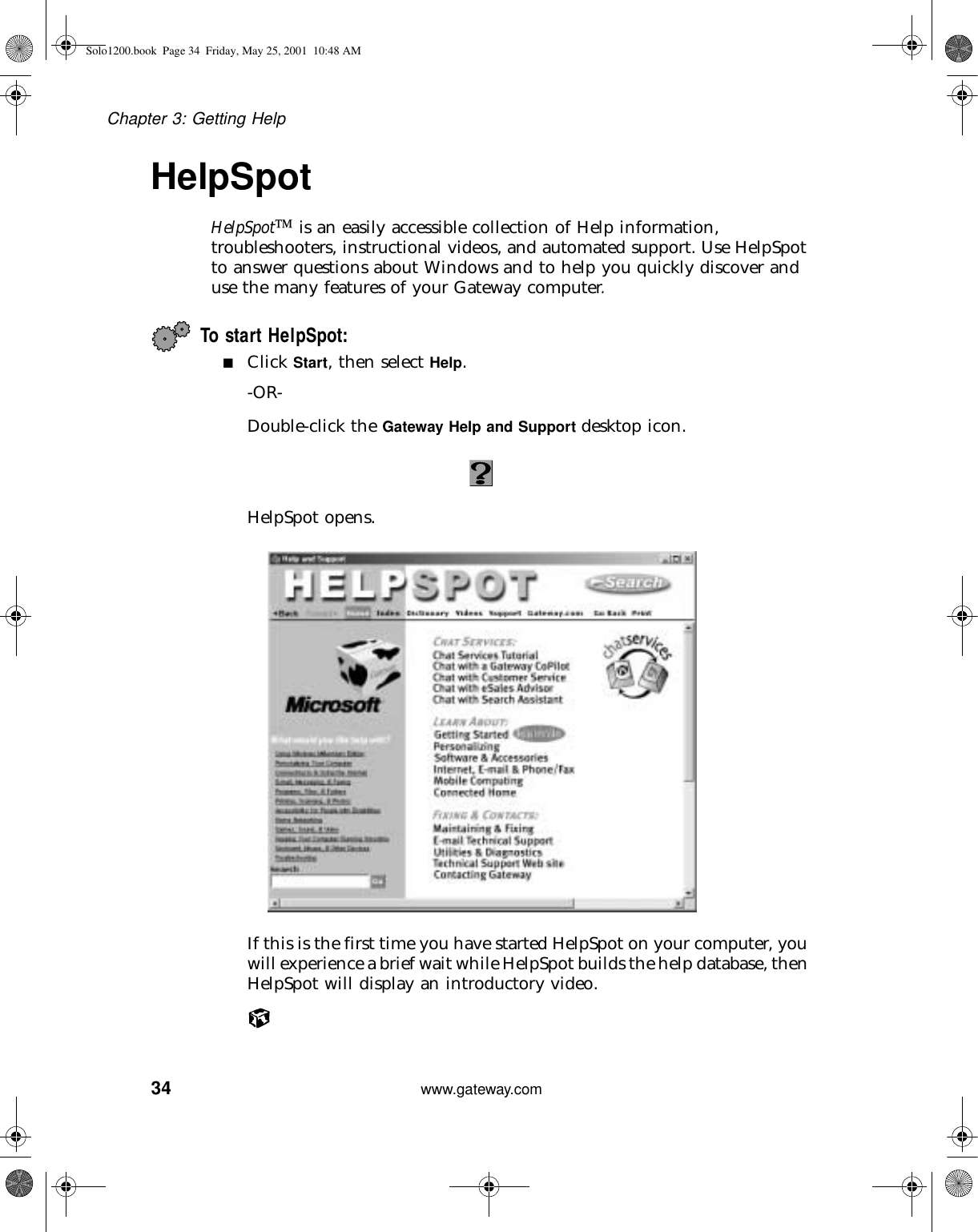 34Chapter 3: Getting Helpwww.gateway.comHelpSpotHelpSpot is an easily accessible collection of Help information, troubleshooters, instructional videos, and automated support. Use HelpSpot to answer questions about Windows and to help you quickly discover and use the many features of your Gateway computer.To start HelpSpot:■Click Start, then select Help.-OR-Double-click the Gateway Help and Support desktop icon.HelpSpot opens.If this is the first time you have started HelpSpot on your computer, you will experience a brief wait while HelpSpot builds the help database, then HelpSpot will display an introductory video.Solo1200.book Page 34 Friday, May 25, 2001 10:48 AM