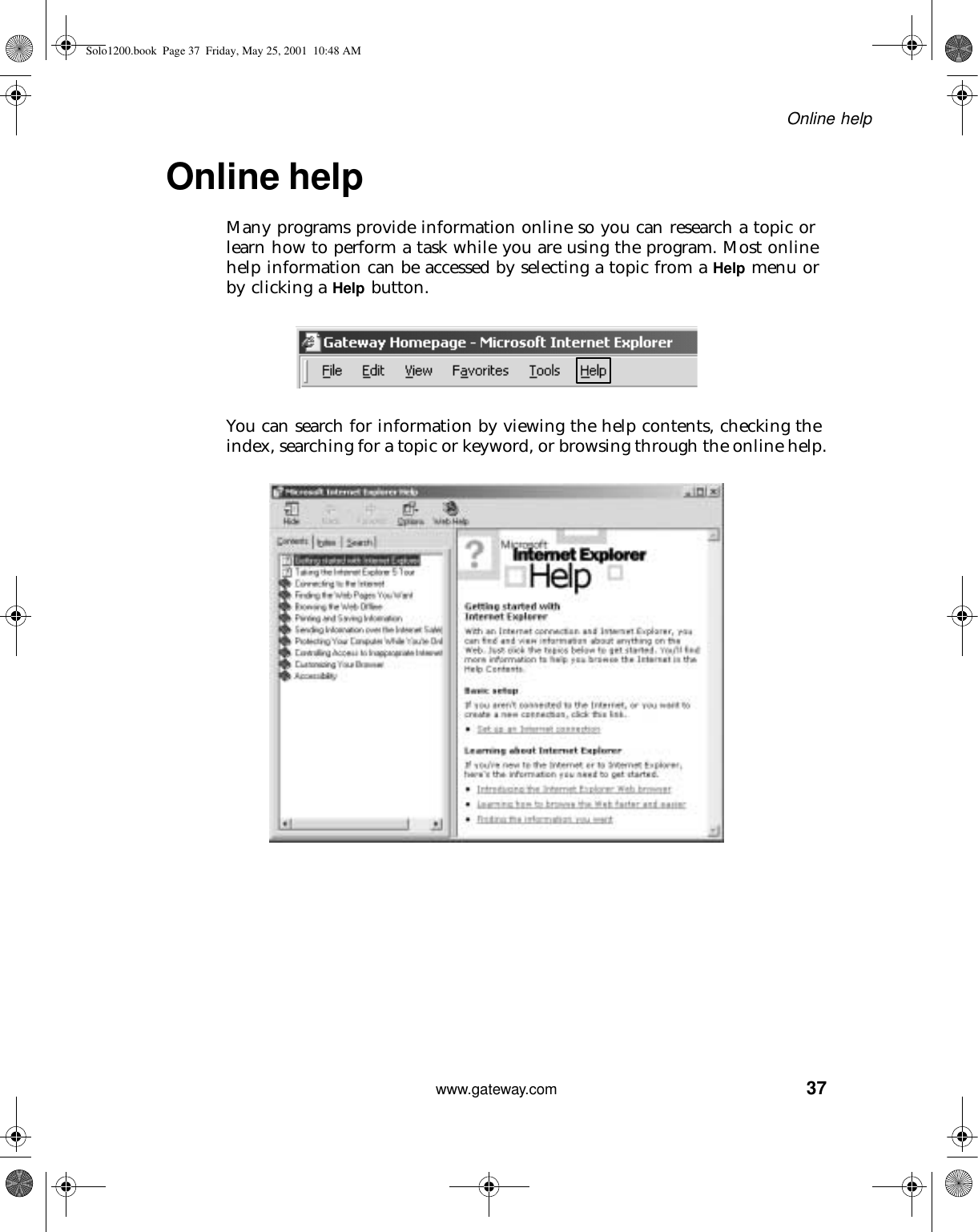 37Online helpwww.gateway.comOnline helpMany programs provide information online so you can research a topic or learn how to perform a task while you are using the program. Most online help information can be accessed by selecting a topic from a Help menu or by clicking a Help button.You can search for information by viewing the help contents, checking the index, searching for a topic or keyword, or browsing through the online help.Solo1200.book Page 37 Friday, May 25, 2001 10:48 AM