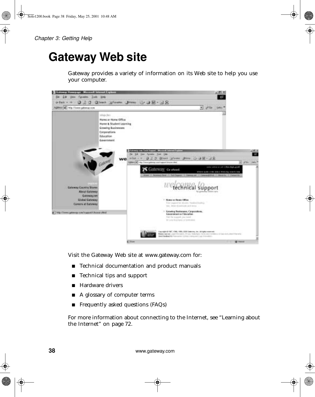 38Chapter 3: Getting Helpwww.gateway.comGateway Web siteGateway provides a variety of information on its Web site to help you use your computer.Visit the Gateway Web site at www.gateway.com for:■Technical documentation and product manuals■Technical tips and support■Hardware drivers■A glossary of computer terms■Frequently asked questions (FAQs)For more information about connecting to the Internet, see “Learning about the Internet” on page 72.Solo1200.book Page 38 Friday, May 25, 2001 10:48 AM