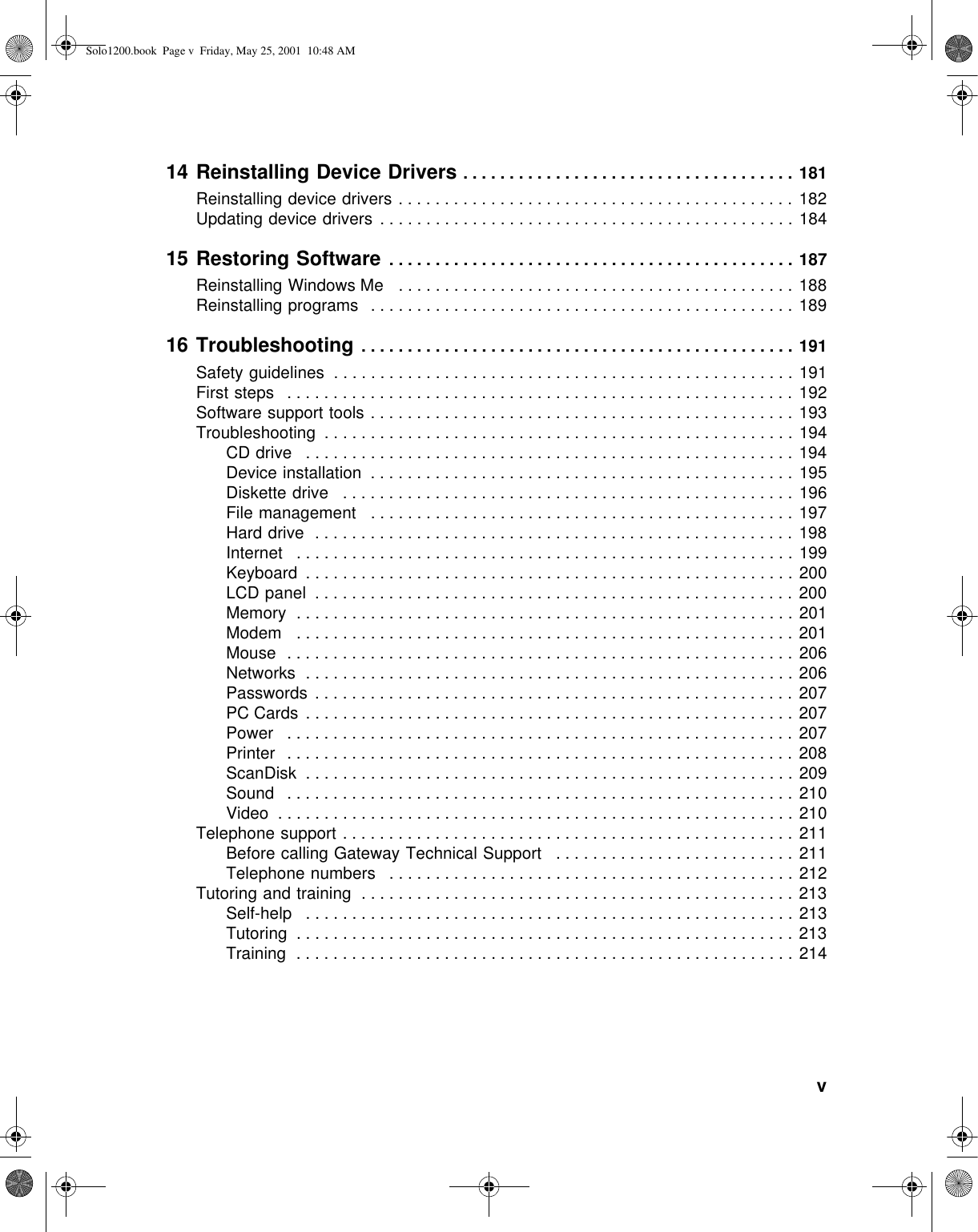           v14 Reinstalling Device Drivers . . . . . . . . . . . . . . . . . . . . . . . . . . . . . . . . . . . . 181Reinstalling device drivers . . . . . . . . . . . . . . . . . . . . . . . . . . . . . . . . . . . . . . . . . . . 182Updating device drivers  . . . . . . . . . . . . . . . . . . . . . . . . . . . . . . . . . . . . . . . . . . . . . 18415 Restoring Software  . . . . . . . . . . . . . . . . . . . . . . . . . . . . . . . . . . . . . . . . . . . . 187Reinstalling Windows Me   . . . . . . . . . . . . . . . . . . . . . . . . . . . . . . . . . . . . . . . . . . . 188Reinstalling programs   . . . . . . . . . . . . . . . . . . . . . . . . . . . . . . . . . . . . . . . . . . . . . . 18916 Troubleshooting . . . . . . . . . . . . . . . . . . . . . . . . . . . . . . . . . . . . . . . . . . . . . . . 191Safety guidelines  . . . . . . . . . . . . . . . . . . . . . . . . . . . . . . . . . . . . . . . . . . . . . . . . . . 191First steps   . . . . . . . . . . . . . . . . . . . . . . . . . . . . . . . . . . . . . . . . . . . . . . . . . . . . . . . 192Software support tools . . . . . . . . . . . . . . . . . . . . . . . . . . . . . . . . . . . . . . . . . . . . . . 193Troubleshooting  . . . . . . . . . . . . . . . . . . . . . . . . . . . . . . . . . . . . . . . . . . . . . . . . . . . 194CD drive   . . . . . . . . . . . . . . . . . . . . . . . . . . . . . . . . . . . . . . . . . . . . . . . . . . . . . 194Device installation  . . . . . . . . . . . . . . . . . . . . . . . . . . . . . . . . . . . . . . . . . . . . . . 195Diskette drive   . . . . . . . . . . . . . . . . . . . . . . . . . . . . . . . . . . . . . . . . . . . . . . . . . 196File management   . . . . . . . . . . . . . . . . . . . . . . . . . . . . . . . . . . . . . . . . . . . . . . 197Hard drive  . . . . . . . . . . . . . . . . . . . . . . . . . . . . . . . . . . . . . . . . . . . . . . . . . . . .  198Internet   . . . . . . . . . . . . . . . . . . . . . . . . . . . . . . . . . . . . . . . . . . . . . . . . . . . . . . 199Keyboard  . . . . . . . . . . . . . . . . . . . . . . . . . . . . . . . . . . . . . . . . . . . . . . . . . . . . . 200LCD panel  . . . . . . . . . . . . . . . . . . . . . . . . . . . . . . . . . . . . . . . . . . . . . . . . . . . . 200Memory  . . . . . . . . . . . . . . . . . . . . . . . . . . . . . . . . . . . . . . . . . . . . . . . . . . . . . . 201Modem   . . . . . . . . . . . . . . . . . . . . . . . . . . . . . . . . . . . . . . . . . . . . . . . . . . . . . . 201Mouse  . . . . . . . . . . . . . . . . . . . . . . . . . . . . . . . . . . . . . . . . . . . . . . . . . . . . . . . 206Networks  . . . . . . . . . . . . . . . . . . . . . . . . . . . . . . . . . . . . . . . . . . . . . . . . . . . . . 206Passwords  . . . . . . . . . . . . . . . . . . . . . . . . . . . . . . . . . . . . . . . . . . . . . . . . . . . . 207PC Cards . . . . . . . . . . . . . . . . . . . . . . . . . . . . . . . . . . . . . . . . . . . . . . . . . . . . . 207Power   . . . . . . . . . . . . . . . . . . . . . . . . . . . . . . . . . . . . . . . . . . . . . . . . . . . . . . . 207Printer   . . . . . . . . . . . . . . . . . . . . . . . . . . . . . . . . . . . . . . . . . . . . . . . . . . . . . . . 208ScanDisk  . . . . . . . . . . . . . . . . . . . . . . . . . . . . . . . . . . . . . . . . . . . . . . . . . . . . . 209Sound   . . . . . . . . . . . . . . . . . . . . . . . . . . . . . . . . . . . . . . . . . . . . . . . . . . . . . . . 210Video  . . . . . . . . . . . . . . . . . . . . . . . . . . . . . . . . . . . . . . . . . . . . . . . . . . . . . . . . 210Telephone support . . . . . . . . . . . . . . . . . . . . . . . . . . . . . . . . . . . . . . . . . . . . . . . . .  211Before calling Gateway Technical Support   . . . . . . . . . . . . . . . . . . . . . . . . . . 211Telephone numbers   . . . . . . . . . . . . . . . . . . . . . . . . . . . . . . . . . . . . . . . . . . . . 212Tutoring and training  . . . . . . . . . . . . . . . . . . . . . . . . . . . . . . . . . . . . . . . . . . . . . . . 213Self-help   . . . . . . . . . . . . . . . . . . . . . . . . . . . . . . . . . . . . . . . . . . . . . . . . . . . . . 213Tutoring  . . . . . . . . . . . . . . . . . . . . . . . . . . . . . . . . . . . . . . . . . . . . . . . . . . . . . . 213Training  . . . . . . . . . . . . . . . . . . . . . . . . . . . . . . . . . . . . . . . . . . . . . . . . . . . . . . 214Solo1200.book Page v Friday, May 25, 2001 10:48 AM