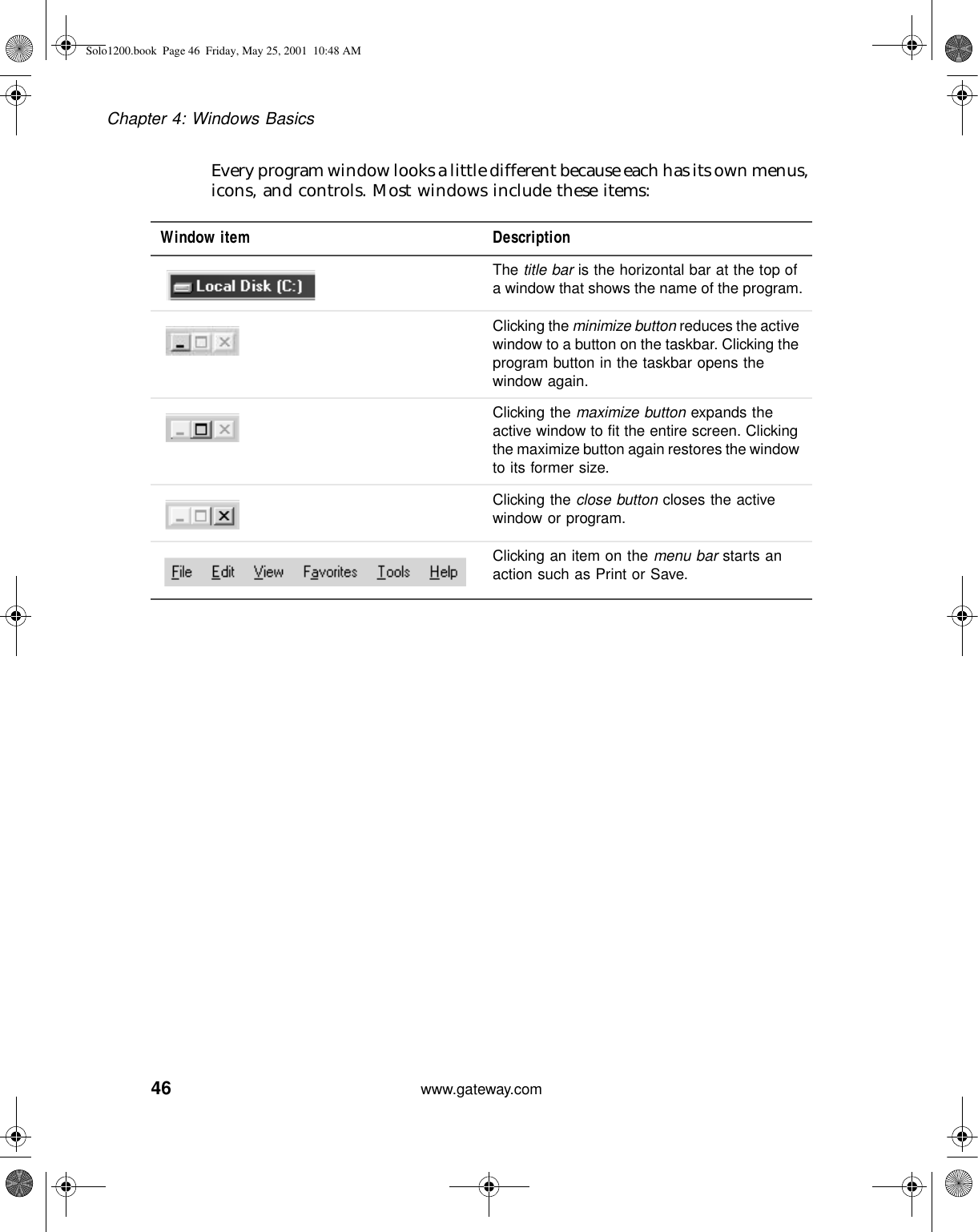 46Chapter 4: Windows Basicswww.gateway.comEvery program window looks a little different because each has its own menus, icons, and controls. Most windows include these items:Window item DescriptionThe title bar is the horizontal bar at the top of a window that shows the name of the program.Clicking the minimize button reduces the active window to a button on the taskbar. Clicking the program button in the taskbar opens the window again.Clicking the maximize button expands the active window to fit the entire screen. Clicking the maximize button again restores the window to its former size.Clicking the close button closes the active window or program.Clicking an item on the menu bar starts an action such as Print or Save.Solo1200.book Page 46 Friday, May 25, 2001 10:48 AM