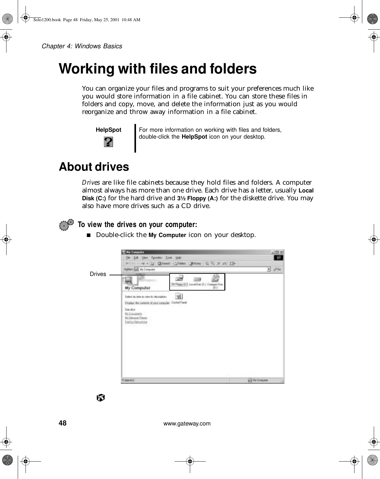 48Chapter 4: Windows Basicswww.gateway.comWorking with files and foldersYou can organize your files and programs to suit your preferences much like you would store information in a file cabinet. You can store these files in folders and copy, move, and delete the information just as you would reorganize and throw away information in a file cabinet.About drivesDrives are like file cabinets because they hold files and folders. A computer almost always has more than one drive. Each drive has a letter, usually Local Disk (C:) for the hard drive and 3½ Floppy (A:) for the diskette drive. You may also have more drives such as a CD drive.To view the drives on your computer: ■Double-click the My Computer icon on your desktop.HelpSpot For more information on working with files and folders, double-click the HelpSpot icon on your desktop.DrivesSolo1200.book Page 48 Friday, May 25, 2001 10:48 AM