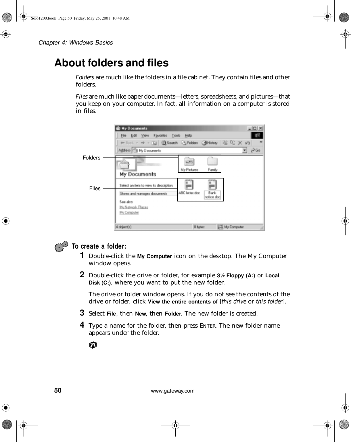 50Chapter 4: Windows Basicswww.gateway.comAbout folders and filesFolders are much like the folders in a file cabinet. They contain files and other folders.Files are much like paper documents—letters, spreadsheets, and pictures—that you keep on your computer. In fact, all information on a computer is stored in files.To create a folder:1Double-click the My Computer icon on the desktop. The My Computer window opens.2Double-click the drive or folder, for example 3½ Floppy (A:) or Local Disk (C:), where you want to put the new folder.The drive or folder window opens. If you do not see the contents of the drive or folder, click View the entire contents of [this drive or this folder].3Select File, then New, then Folder. The new folder is created.4Type a name for the folder, then press ENTER. The new folder name appears under the folder.FoldersFilesSolo1200.book Page 50 Friday, May 25, 2001 10:48 AM