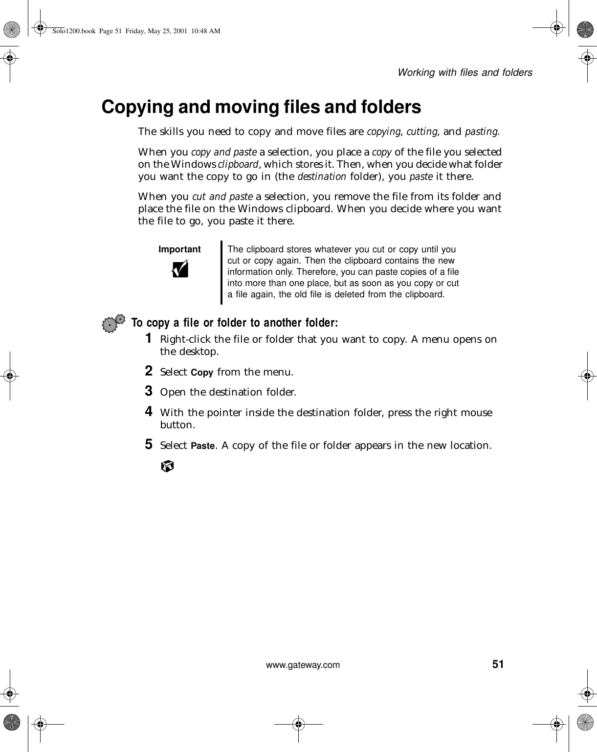 51Working with files and folderswww.gateway.comCopying and moving files and foldersThe skills you need to copy and move files are copying, cutting, and pasting.When you copy and paste a selection, you place a copy of the file you selected on the Windows clipboard, which stores it. Then, when you decide what folder you want the copy to go in (the destination folder), you paste it there.When you cut and paste a selection, you remove the file from its folder and place the file on the Windows clipboard. When you decide where you want the file to go, you paste it there.To copy a file or folder to another folder:1Right-click the file or folder that you want to copy. A menu opens on the desktop.2Select Copy from the menu.3Open the destination folder.4With the pointer inside the destination folder, press the right mouse button.5Select Paste. A copy of the file or folder appears in the new location.Important The clipboard stores whatever you cut or copy until you cut or copy again. Then the clipboard contains the new information only. Therefore, you can paste copies of a file into more than one place, but as soon as you copy or cut a file again, the old file is deleted from the clipboard.Solo1200.book Page 51 Friday, May 25, 2001 10:48 AM