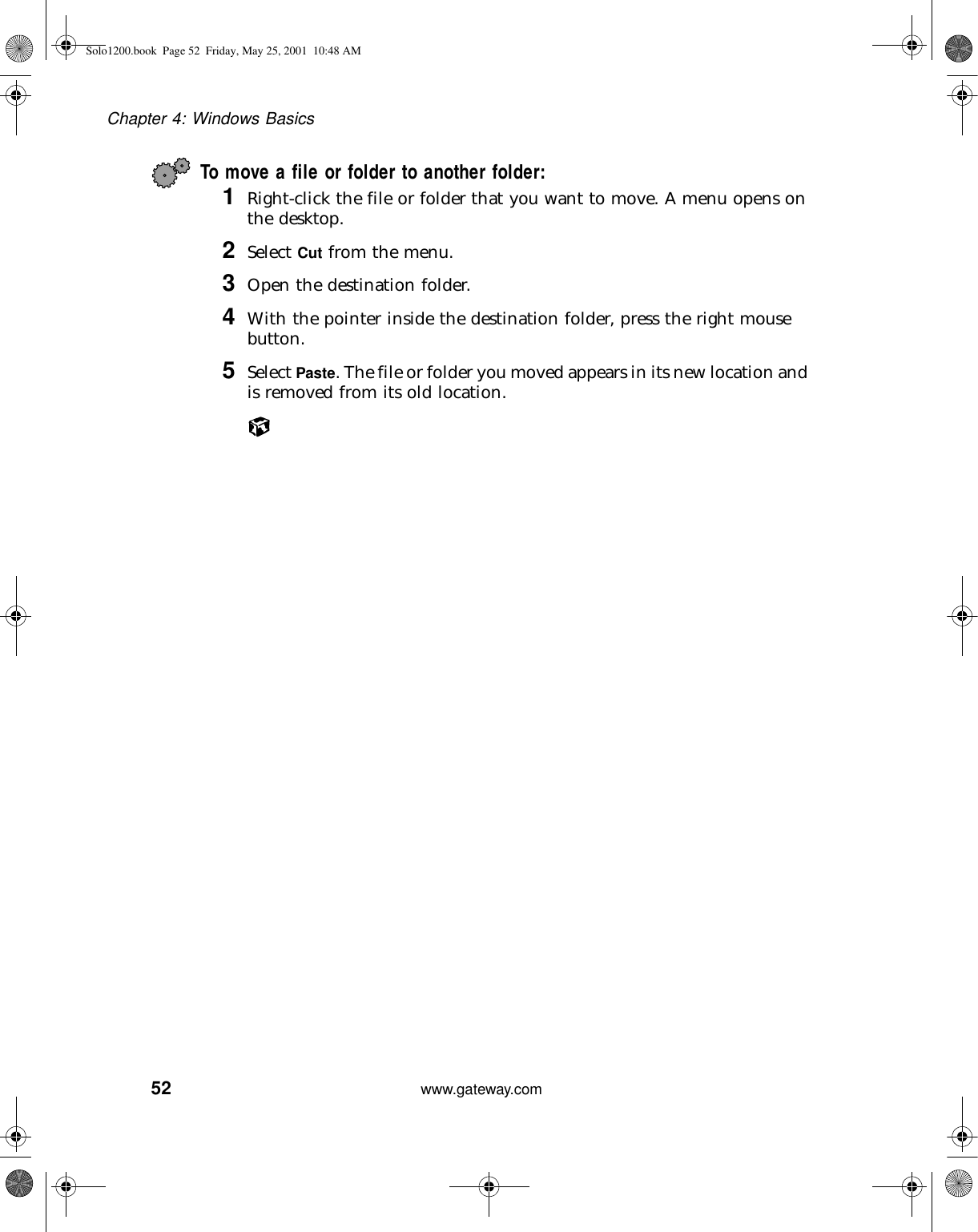 52Chapter 4: Windows Basicswww.gateway.comTo move a file or folder to another folder:1Right-click the file or folder that you want to move. A menu opens on the desktop.2Select Cut from the menu.3Open the destination folder.4With the pointer inside the destination folder, press the right mouse button.5Select Paste. The file or folder you moved appears in its new location and is removed from its old location.Solo1200.book Page 52 Friday, May 25, 2001 10:48 AM