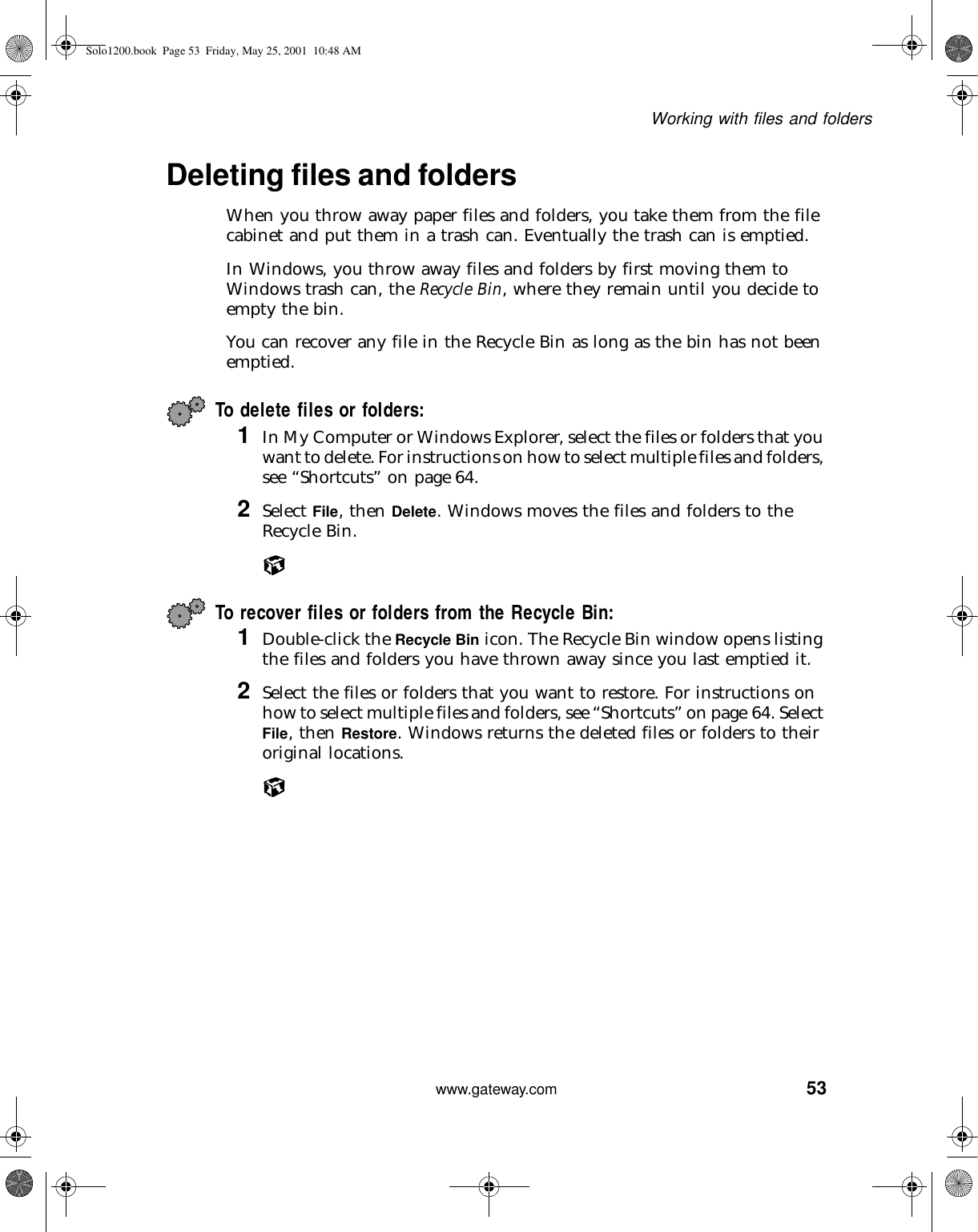 53Working with files and folderswww.gateway.comDeleting files and foldersWhen you throw away paper files and folders, you take them from the file cabinet and put them in a trash can. Eventually the trash can is emptied.In Windows, you throw away files and folders by first moving them to Windows trash can, the Recycle Bin, where they remain until you decide to empty the bin.You can recover any file in the Recycle Bin as long as the bin has not been emptied.To delete files or folders: 1In My Computer or Windows Explorer, select the files or folders that you want to delete. For instructions on how to select multiple files and folders, see “Shortcuts” on page 64.2Select File, then Delete. Windows moves the files and folders to the Recycle Bin.To recover files or folders from the Recycle Bin:1Double-click the Recycle Bin icon. The Recycle Bin window opens listing the files and folders you have thrown away since you last emptied it.2Select the files or folders that you want to restore. For instructions on how to select multiple files and folders, see “Shortcuts” on page 64. Select File, then Restore. Windows returns the deleted files or folders to their original locations.Solo1200.book Page 53 Friday, May 25, 2001 10:48 AM