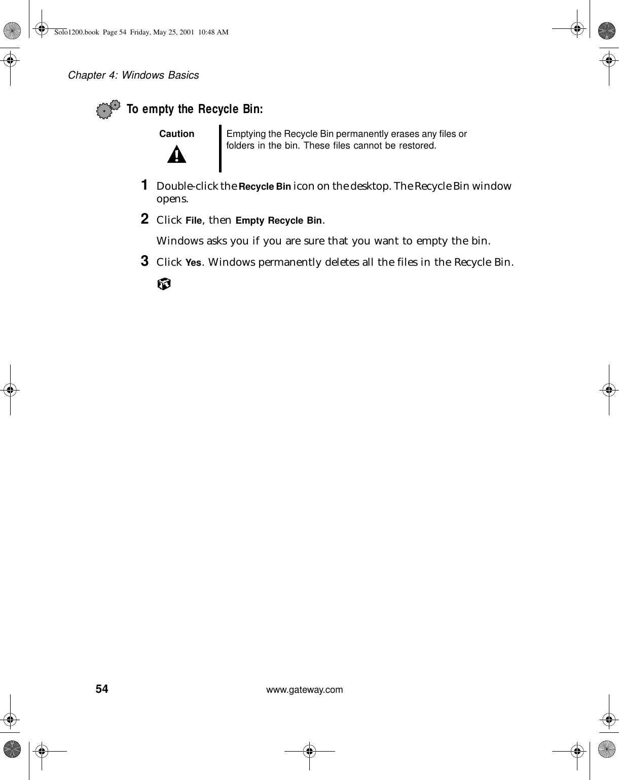 54Chapter 4: Windows Basicswww.gateway.comTo empty the Recycle Bin:1Double-click the Recycle Bin icon on the desktop. The Recycle Bin window opens.2Click File, then Empty Recycle Bin.Windows asks you if you are sure that you want to empty the bin.3Click Yes. Windows permanently deletes all the files in the Recycle Bin.Caution Emptying the Recycle Bin permanently erases any files or folders in the bin. These files cannot be restored.Solo1200.book Page 54 Friday, May 25, 2001 10:48 AM