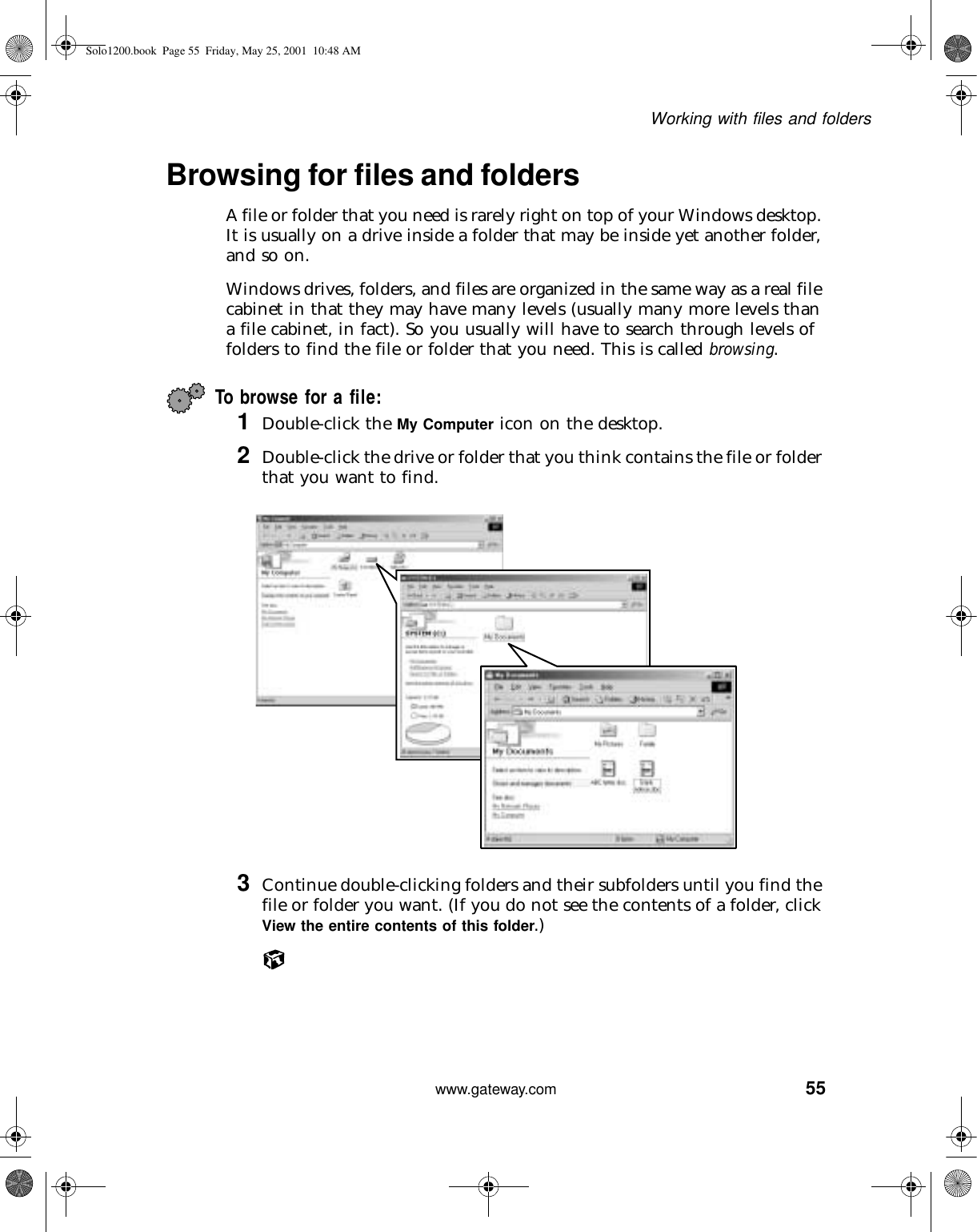 55Working with files and folderswww.gateway.comBrowsing for files and foldersA file or folder that you need is rarely right on top of your Windows desktop. It is usually on a drive inside a folder that may be inside yet another folder, and so on.Windows drives, folders, and files are organized in the same way as a real file cabinet in that they may have many levels (usually many more levels than a file cabinet, in fact). So you usually will have to search through levels of folders to find the file or folder that you need. This is called browsing.To browse for a file:1Double-click the My Computer icon on the desktop.2Double-click the drive or folder that you think contains the file or folder that you want to find.3Continue double-clicking folders and their subfolders until you find the file or folder you want. (If you do not see the contents of a folder, click View the entire contents of this folder.) Solo1200.book Page 55 Friday, May 25, 2001 10:48 AM