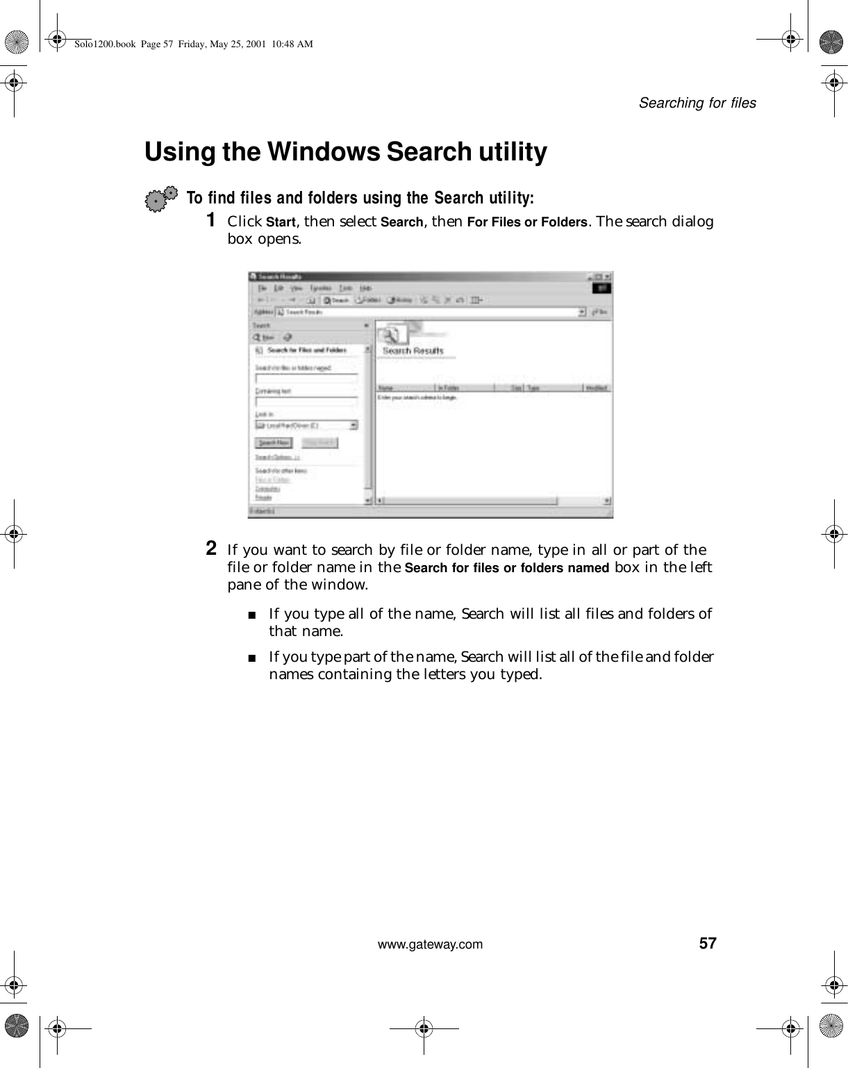 57Searching for fileswww.gateway.comUsing the Windows Search utility To find files and folders using the Search utility:1Click Start, then select Search, then For Files or Folders. The search dialog box opens.2If you want to search by file or folder name, type in all or part of the file or folder name in the Search for files or folders named box in the left pane of the window.■If you type all of the name, Search will list all files and folders of that name.■If you type part of the name, Search will list all of the file and folder names containing the letters you typed.Solo1200.book Page 57 Friday, May 25, 2001 10:48 AM