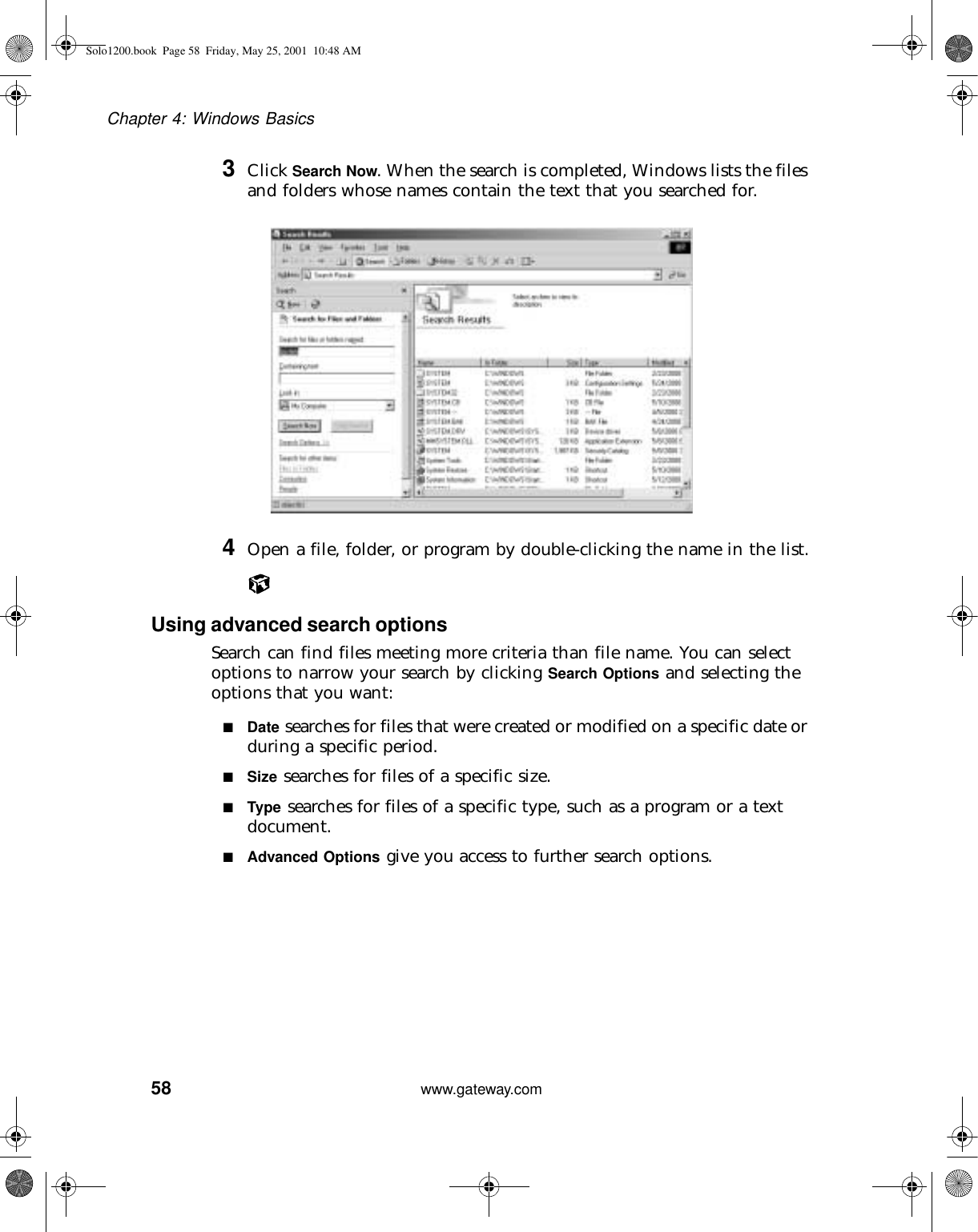 58Chapter 4: Windows Basicswww.gateway.com3Click Search Now. When the search is completed, Windows lists the files and folders whose names contain the text that you searched for.4Open a file, folder, or program by double-clicking the name in the list.Using advanced search optionsSearch can find files meeting more criteria than file name. You can select options to narrow your search by clicking Search Options and selecting the options that you want:■Date searches for files that were created or modified on a specific date or during a specific period.■Size searches for files of a specific size.■Type searches for files of a specific type, such as a program or a text document.■Advanced Options give you access to further search options.Solo1200.book Page 58 Friday, May 25, 2001 10:48 AM