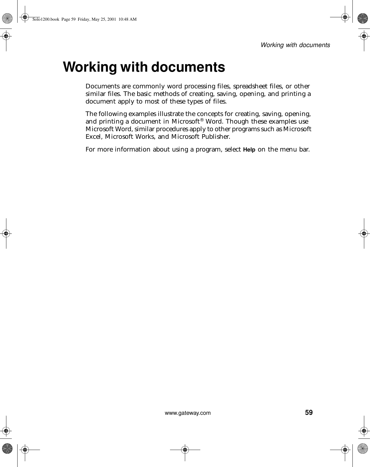 59Working with documentswww.gateway.comWorking with documentsDocuments are commonly word processing files, spreadsheet files, or other similar files. The basic methods of creating, saving, opening, and printing a document apply to most of these types of files.The following examples illustrate the concepts for creating, saving, opening, and printing a document in Microsoft® Word. Though these examples use Microsoft Word, similar procedures apply to other programs such as Microsoft Excel, Microsoft Works, and Microsoft Publisher.For more information about using a program, select Help on the menu bar.Solo1200.book Page 59 Friday, May 25, 2001 10:48 AM