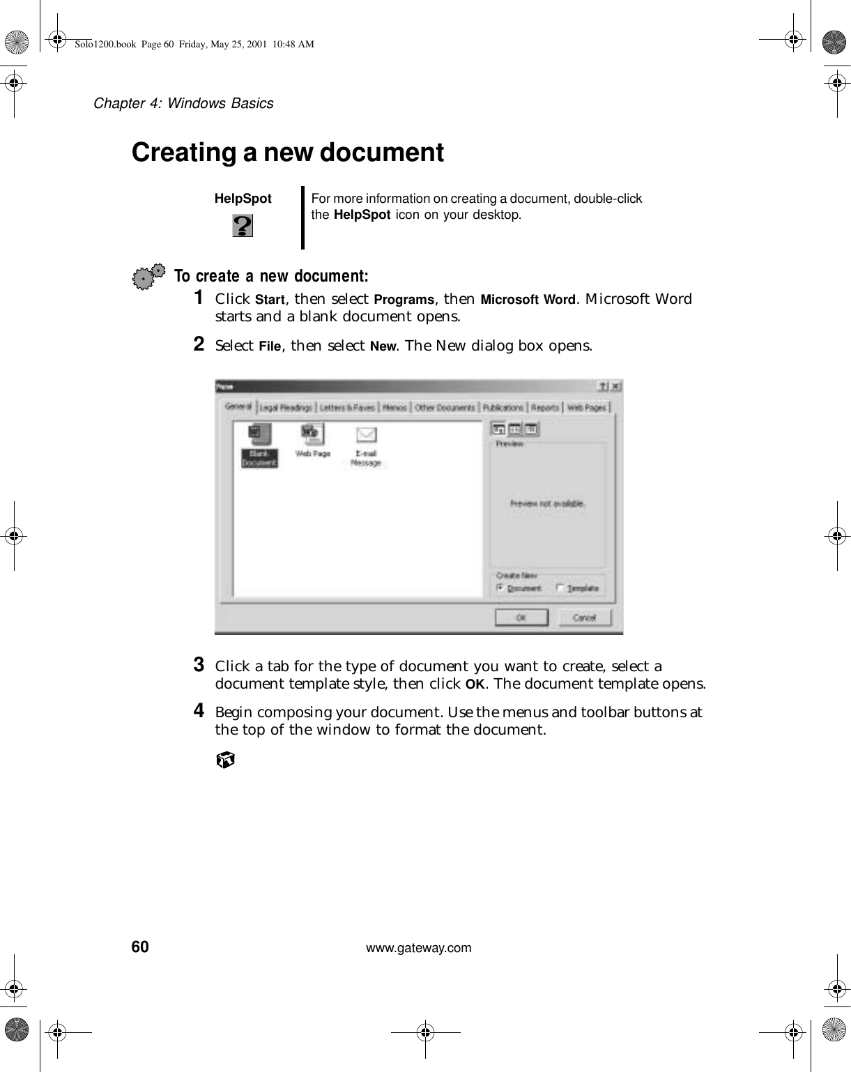 60Chapter 4: Windows Basicswww.gateway.comCreating a new documentTo create a new document:1Click Start, then select Programs, then Microsoft Word. Microsoft Word starts and a blank document opens.2Select File, then select New. The New dialog box opens.3Click a tab for the type of document you want to create, select a document template style, then click OK. The document template opens.4Begin composing your document. Use the menus and toolbar buttons at the top of the window to format the document.HelpSpot For more information on creating a document, double-click the HelpSpot icon on your desktop.Solo1200.book Page 60 Friday, May 25, 2001 10:48 AM