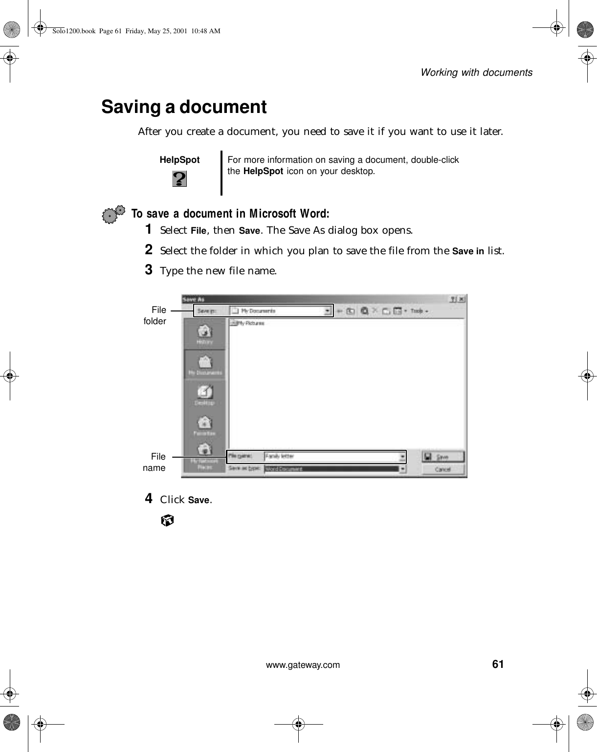 61Working with documentswww.gateway.comSaving a documentAfter you create a document, you need to save it if you want to use it later.To save a document in Microsoft Word:1Select File, then Save. The Save As dialog box opens.2Select the folder in which you plan to save the file from the Save in list.3Type the new file name.4Click Save.HelpSpot For more information on saving a document, double-click the HelpSpot icon on your desktop.FilefolderFilenameSolo1200.book Page 61 Friday, May 25, 2001 10:48 AM