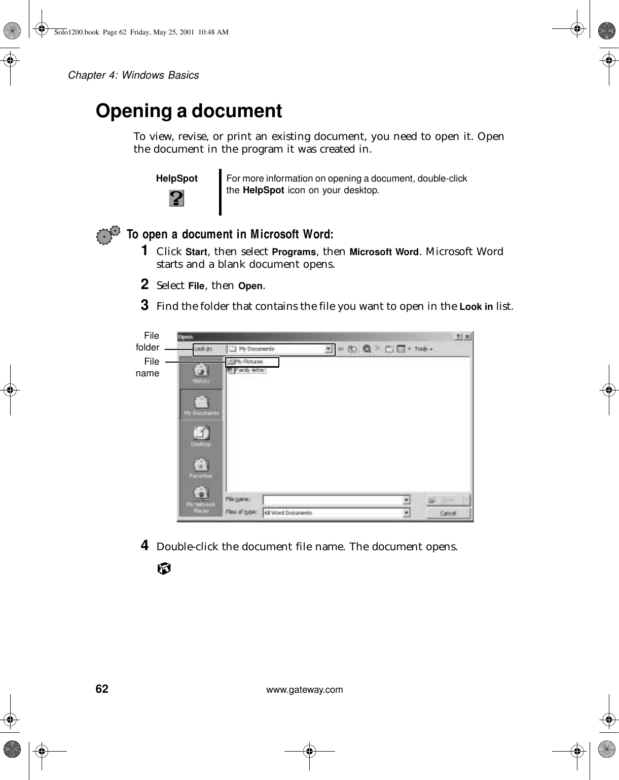 62Chapter 4: Windows Basicswww.gateway.comOpening a documentTo view, revise, or print an existing document, you need to open it. Open the document in the program it was created in.To open a document in Microsoft Word:1Click Start, then select Programs, then Microsoft Word. Microsoft Word starts and a blank document opens.2Select File, then Open.3Find the folder that contains the file you want to open in the Look in list.4Double-click the document file name. The document opens.HelpSpot For more information on opening a document, double-click the HelpSpot icon on your desktop.FilefolderFilenameSolo1200.book Page 62 Friday, May 25, 2001 10:48 AM