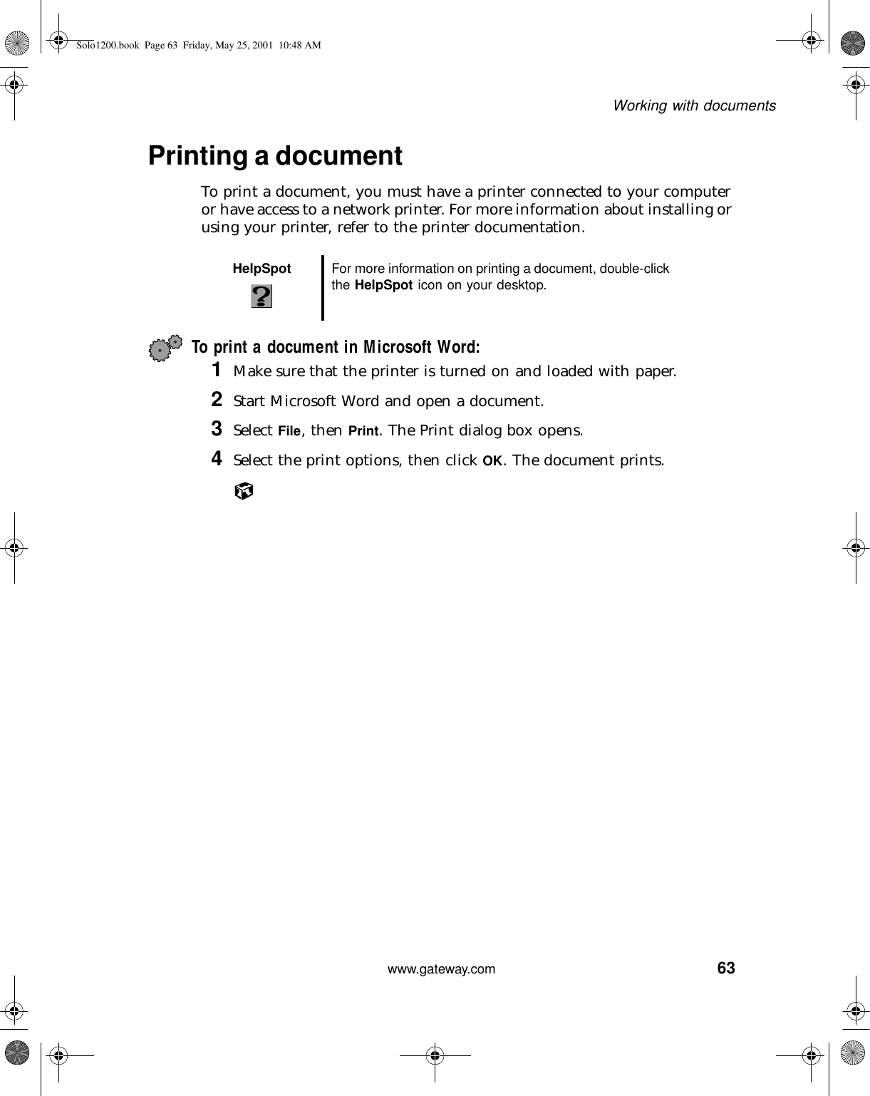 63Working with documentswww.gateway.comPrinting a documentTo print a document, you must have a printer connected to your computer or have access to a network printer. For more information about installing or using your printer, refer to the printer documentation.To print a document in Microsoft Word:1Make sure that the printer is turned on and loaded with paper.2Start Microsoft Word and open a document.3Select File, then Print. The Print dialog box opens.4Select the print options, then click OK. The document prints.HelpSpot For more information on printing a document, double-click the HelpSpot icon on your desktop.Solo1200.book Page 63 Friday, May 25, 2001 10:48 AM