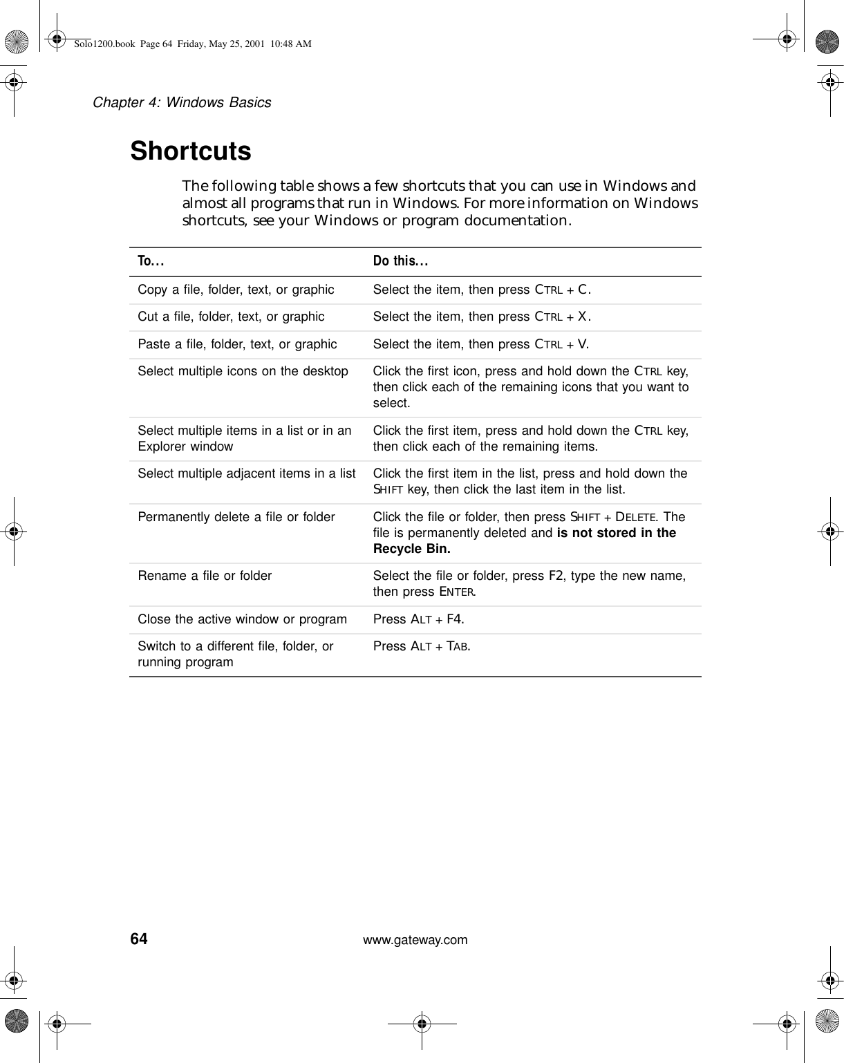 64Chapter 4: Windows Basicswww.gateway.comShortcutsThe following table shows a few shortcuts that you can use in Windows and almost all programs that run in Windows. For more information on Windows shortcuts, see your Windows or program documentation.To... Do this...Copy a file, folder, text, or graphic Select the item, then press CTRL +C.Cut a file, folder, text, or graphic Select the item, then press CTRL +X.Paste a file, folder, text, or graphic Select the item, then press CTRL +V.Select multiple icons on the desktop Click the first icon, press and hold down the CTRL key, then click each of the remaining icons that you want to select.Select multiple items in a list or in an Explorer window Click the first item, press and hold down the CTRL key, then click each of the remaining items.Select multiple adjacent items in a list Click the first item in the list, press and hold down the SHIFT key, then click the last item in the list.Permanently delete a file or folder Click the file or folder, then press SHIFT +DELETE. The file is permanently deleted and is not stored in the Recycle Bin.Rename a file or folder Select the file or folder, press F2, type the new name, then press ENTER.Close the active window or program Press ALT +F4.Switch to a different file, folder, or running program Press ALT +TAB.Solo1200.book Page 64 Friday, May 25, 2001 10:48 AM