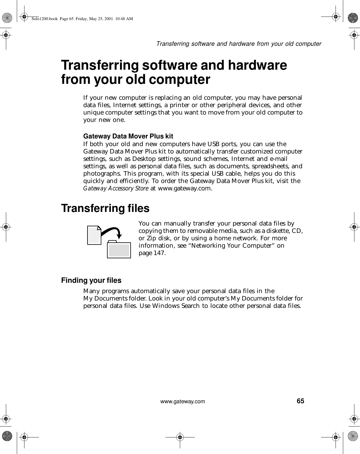 65Transferring software and hardware from your old computerwww.gateway.comTransferring software and hardware from your old computerIf your new computer is replacing an old computer, you may have personal data files, Internet settings, a printer or other peripheral devices, and other unique computer settings that you want to move from your old computer to your new one.Gateway Data Mover Plus kitIf both your old and new computers have USB ports, you can use the Gateway Data Mover Plus kit to automatically transfer customized computer settings, such as Desktop settings, sound schemes, Internet and e-mail settings, as well as personal data files, such as documents, spreadsheets, and photographs. This program, with its special USB cable, helps you do this quickly and efficiently. To order the Gateway Data Mover Plus kit, visit the Gateway Accessory Store at www.gateway.com.Transferring filesYou can manually transfer your personal data files by copying them to removable media, such as a diskette, CD, or Zip disk, or by using a home network. For more information, see “Networking Your Computer” on page 147.Finding your filesMany programs automatically save your personal data files in the My Documents folder. Look in your old computer’s My Documents folder for personal data files. Use Windows Search to locate other personal data files.Solo1200.book Page 65 Friday, May 25, 2001 10:48 AM