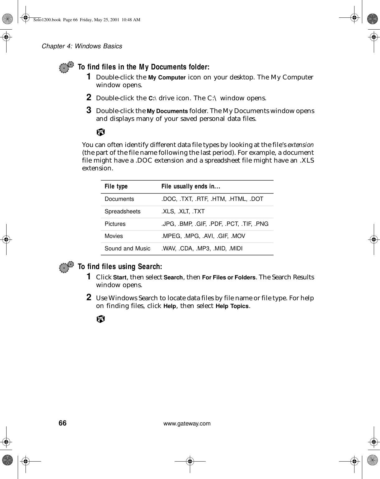 66Chapter 4: Windows Basicswww.gateway.comTo find files in the My Documents folder:1Double-click the My Computer icon on your desktop. The My Computer window opens.2Double-click the C:\ drive icon. The C:\ window opens.3Double-click the My Documents folder. The My Documents window opens and displays many of your saved personal data files.You can often identify different data file types by looking at the file’s extension (the part of the file name following the last period). For example, a document file might have a .DOC extension and a spreadsheet file might have an .XLS extension.To find files using Search:1Click Start, then select Search, then For Files or Folders. The Search Results window opens.2Use Windows Search to locate data files by file name or file type. For help on finding files, click Help, then select Help Topics.File type File usually ends in...Documents .DOC, .TXT, .RTF, .HTM, .HTML, .DOTSpreadsheets .XLS, .XLT, .TXTPictures .JPG, .BMP, .GIF, .PDF, .PCT, .TIF, .PNGMovies .MPEG, .MPG, .AVI, .GIF, .MOVSound and Music .WAV, .CDA, .MP3, .MID, .MIDISolo1200.book Page 66 Friday, May 25, 2001 10:48 AM