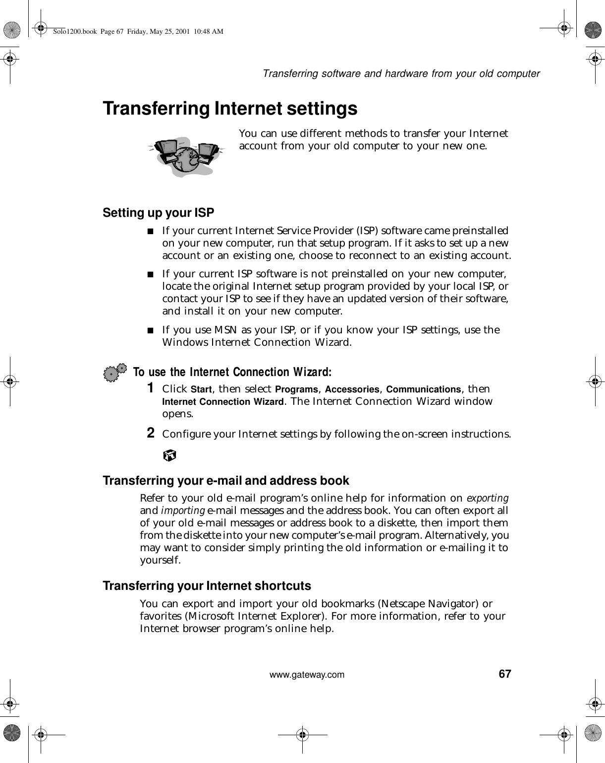 67Transferring software and hardware from your old computerwww.gateway.comTransferring Internet settingsYou can use different methods to transfer your Internet account from your old computer to your new one.Setting up your ISP■If your current Internet Service Provider (ISP) software came preinstalled on your new computer, run that setup program. If it asks to set up a new account or an existing one, choose to reconnect to an existing account.■If your current ISP software is not preinstalled on your new computer, locate the original Internet setup program provided by your local ISP, or contact your ISP to see if they have an updated version of their software, and install it on your new computer.■If you use MSN as your ISP, or if you know your ISP settings, use the Windows Internet Connection Wizard.To use the Internet Connection Wizard:1Click Start, then select Programs, Accessories, Communications, then Internet Connection Wizard. The Internet Connection Wizard window opens.2Configure your Internet settings by following the on-screen instructions.Transferring your e-mail and address bookRefer to your old e-mail program’s online help for information on exporting and importing e-mail messages and the address book. You can often export all of your old e-mail messages or address book to a diskette, then import them from the diskette into your new computer’s e-mail program. Alternatively, you may want to consider simply printing the old information or e-mailing it to yourself.Transferring your Internet shortcutsYou can export and import your old bookmarks (Netscape Navigator) or favorites (Microsoft Internet Explorer). For more information, refer to your Internet browser program’s online help.Solo1200.book Page 67 Friday, May 25, 2001 10:48 AM