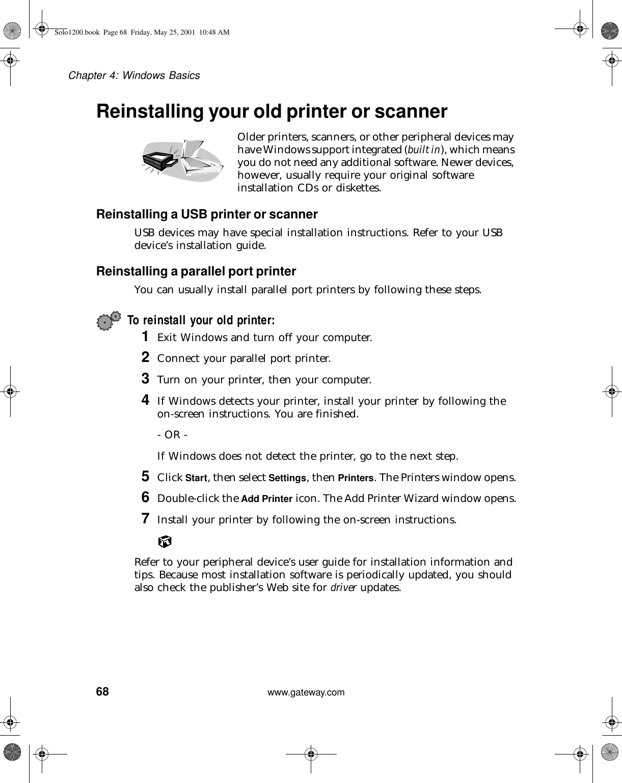 68Chapter 4: Windows Basicswww.gateway.comReinstalling your old printer or scannerOlder printers, scanners, or other peripheral devices may have Windows support integrated (built in), which means you do not need any additional software. Newer devices, however, usually require your original software installation CDs or diskettes.Reinstalling a USB printer or scannerUSB devices may have special installation instructions. Refer to your USB device’s installation guide.Reinstalling a parallel port printerYou can usually install parallel port printers by following these steps.To reinstall your old printer:1Exit Windows and turn off your computer.2Connect your parallel port printer.3Turn on your printer, then your computer.4If Windows detects your printer, install your printer by following the on-screen instructions. You are finished.- OR -If Windows does not detect the printer, go to the next step.5Click Start, then select Settings, then Printers. The Printers window opens.6Double-click the Add Printer icon. The Add Printer Wizard window opens.7Install your printer by following the on-screen instructions.Refer to your peripheral device’s user guide for installation information and tips. Because most installation software is periodically updated, you should also check the publisher’s Web site for driver updates.Solo1200.book Page 68 Friday, May 25, 2001 10:48 AM