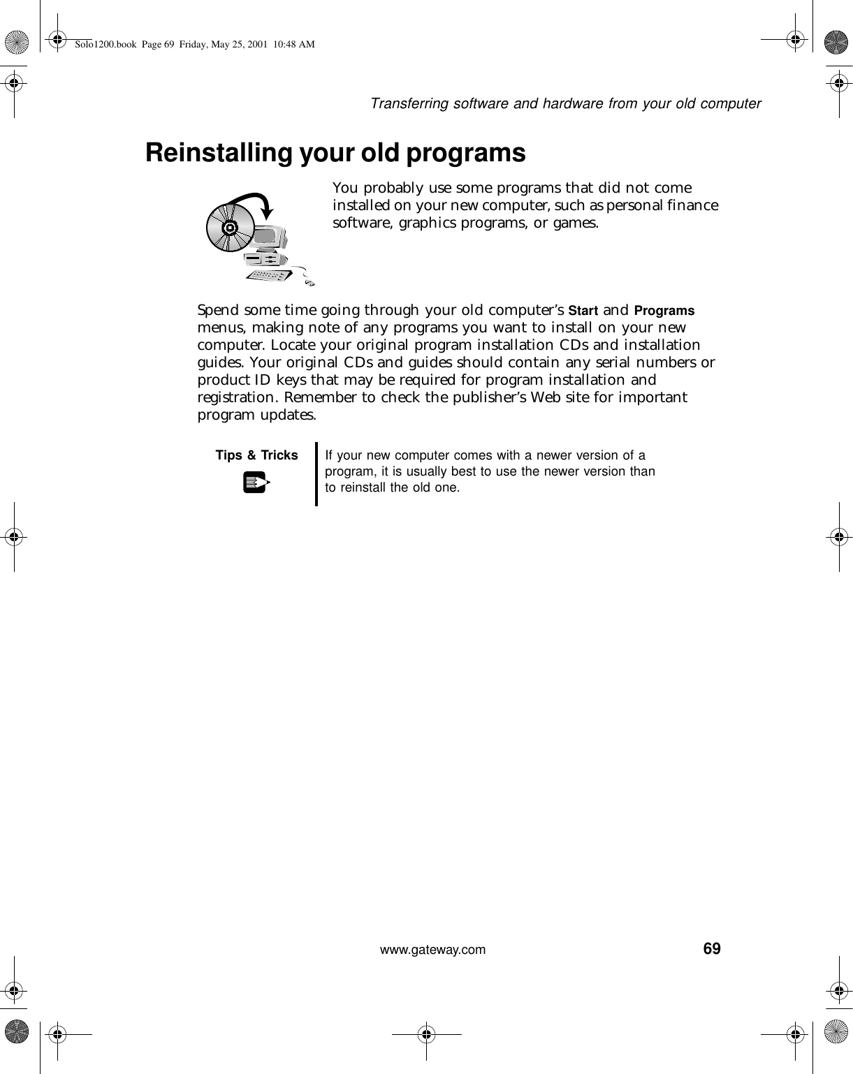 69Transferring software and hardware from your old computerwww.gateway.comReinstalling your old programsYou probably use some programs that did not come installed on your new computer, such as personal finance software, graphics programs, or games.Spend some time going through your old computer’s Start and Programs menus, making note of any programs you want to install on your new computer. Locate your original program installation CDs and installation guides. Your original CDs and guides should contain any serial numbers or product ID keys that may be required for program installation and registration. Remember to check the publisher’s Web site for important program updates.Tips &amp; Tricks If your new computer comes with a newer version of a program, it is usually best to use the newer version than to reinstall the old one.Solo1200.book Page 69 Friday, May 25, 2001 10:48 AM