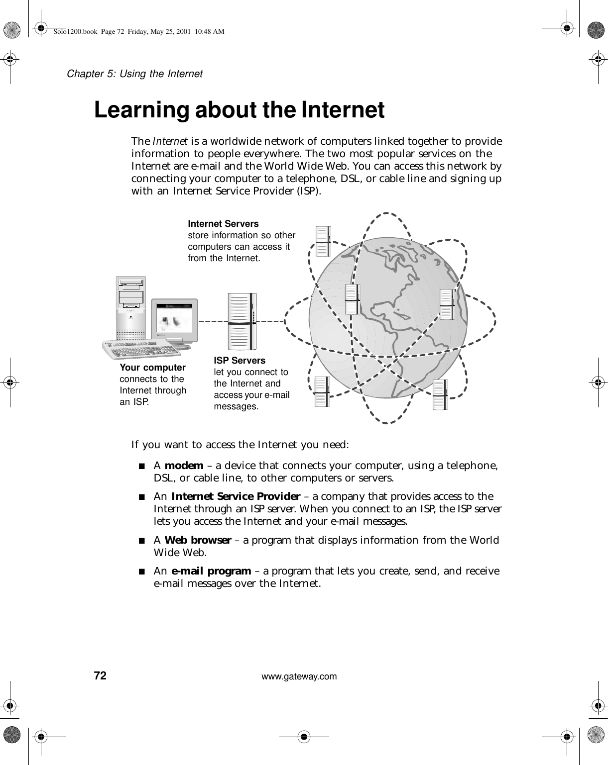 72Chapter 5: Using the Internetwww.gateway.comLearning about the InternetThe Internet is a worldwide network of computers linked together to provide information to people everywhere. The two most popular services on the Internet are e-mail and the World Wide Web. You can access this network by connecting your computer to a telephone, DSL, or cable line and signing up with an Internet Service Provider (ISP).If you want to access the Internet you need:■A modem – a device that connects your computer, using a telephone, DSL, or cable line, to other computers or servers.■An Internet Service Provider – a company that provides access to the Internet through an ISP server. When you connect to an ISP, the ISP server lets you access the Internet and your e-mail messages.■A Web browser – a program that displays information from the World Wide Web.■An e-mail program – a program that lets you create, send, and receive e-mail messages over the Internet.Your computer connects to the Internet through an ISP.ISP Servers let you connect to the Internet and access your e-mail messages.Internet Servers store information so other computers can access it from the Internet.Solo1200.book Page 72 Friday, May 25, 2001 10:48 AM