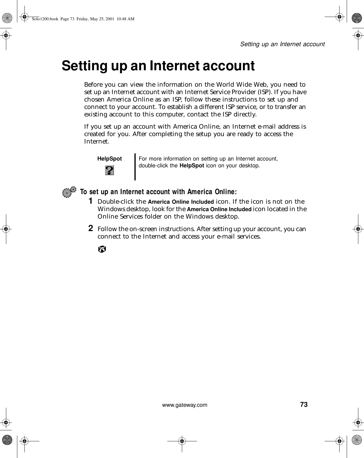 73Setting up an Internet accountwww.gateway.comSetting up an Internet accountBefore you can view the information on the World Wide Web, you need to set up an Internet account with an Internet Service Provider (ISP). If you have chosen America Online as an ISP, follow these instructions to set up and connect to your account. To establish a different ISP service, or to transfer an existing account to this computer, contact the ISP directly.If you set up an account with America Online, an Internet e-mail address is created for you. After completing the setup you are ready to access the Internet.To set up an Internet account with America Online:1Double-click the America Online Included icon. If the icon is not on the Windows desktop, look for the America Online Included icon located in the Online Services folder on the Windows desktop.2Follow the on-screen instructions. After setting up your account, you can connect to the Internet and access your e-mail services.HelpSpot For more information on setting up an Internet account, double-click the HelpSpot icon on your desktop.Solo1200.book Page 73 Friday, May 25, 2001 10:48 AM