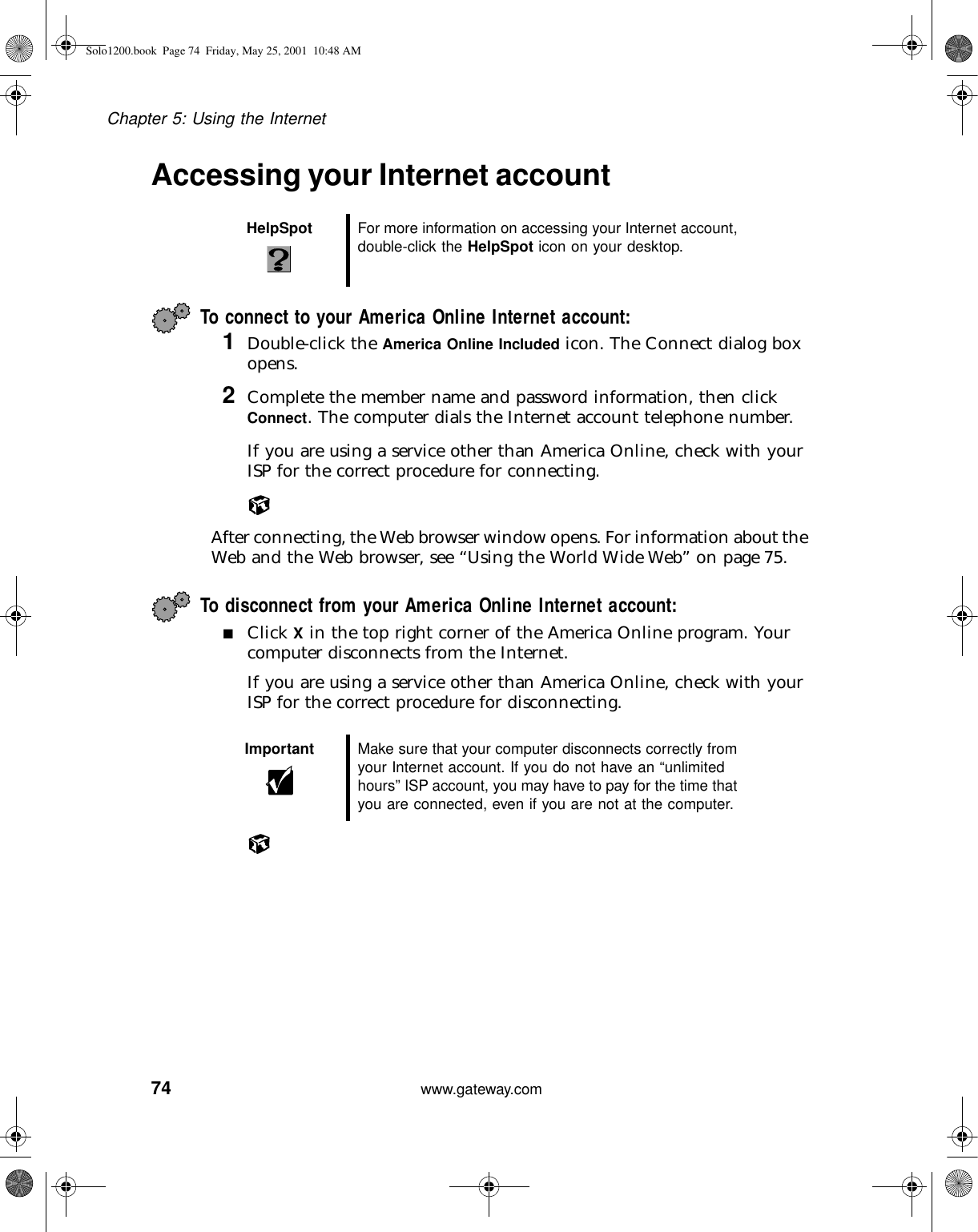 74Chapter 5: Using the Internetwww.gateway.comAccessing your Internet accountTo connect to your America Online Internet account: 1Double-click the America Online Included icon. The Connect dialog box opens.2Complete the member name and password information, then click Connect. The computer dials the Internet account telephone number.If you are using a service other than America Online, check with your ISP for the correct procedure for connecting.After connecting, the Web browser window opens. For information about the Web and the Web browser, see “Using the World Wide Web” on page 75.To disconnect from your America Online Internet account:■Click X in the top right corner of the America Online program. Your computer disconnects from the Internet.If you are using a service other than America Online, check with your ISP for the correct procedure for disconnecting.HelpSpot For more information on accessing your Internet account, double-click the HelpSpot icon on your desktop.Important Make sure that your computer disconnects correctly from your Internet account. If you do not have an “unlimited hours” ISP account, you may have to pay for the time that you are connected, even if you are not at the computer.Solo1200.book Page 74 Friday, May 25, 2001 10:48 AM