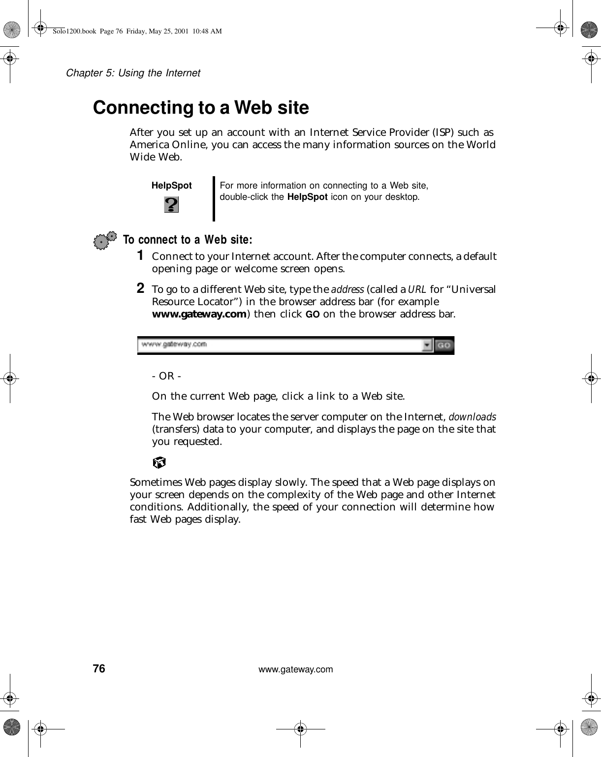 76Chapter 5: Using the Internetwww.gateway.comConnecting to a Web siteAfter you set up an account with an Internet Service Provider (ISP) such as America Online, you can access the many information sources on the World Wide Web.To connect to a Web site:1Connect to your Internet account. After the computer connects, a default opening page or welcome screen opens.2To go to a different Web site, type the address (called a URL for “Universal Resource Locator”) in the browser address bar (for example www.gateway.com) then click GO on the browser address bar.- OR - On the current Web page, click a link to a Web site.The Web browser locates the server computer on the Internet, downloads (transfers) data to your computer, and displays the page on the site that you requested.Sometimes Web pages display slowly. The speed that a Web page displays on your screen depends on the complexity of the Web page and other Internet conditions. Additionally, the speed of your connection will determine how fast Web pages display.HelpSpot For more information on connecting to a Web site, double-click the HelpSpot icon on your desktop.Solo1200.book Page 76 Friday, May 25, 2001 10:48 AM