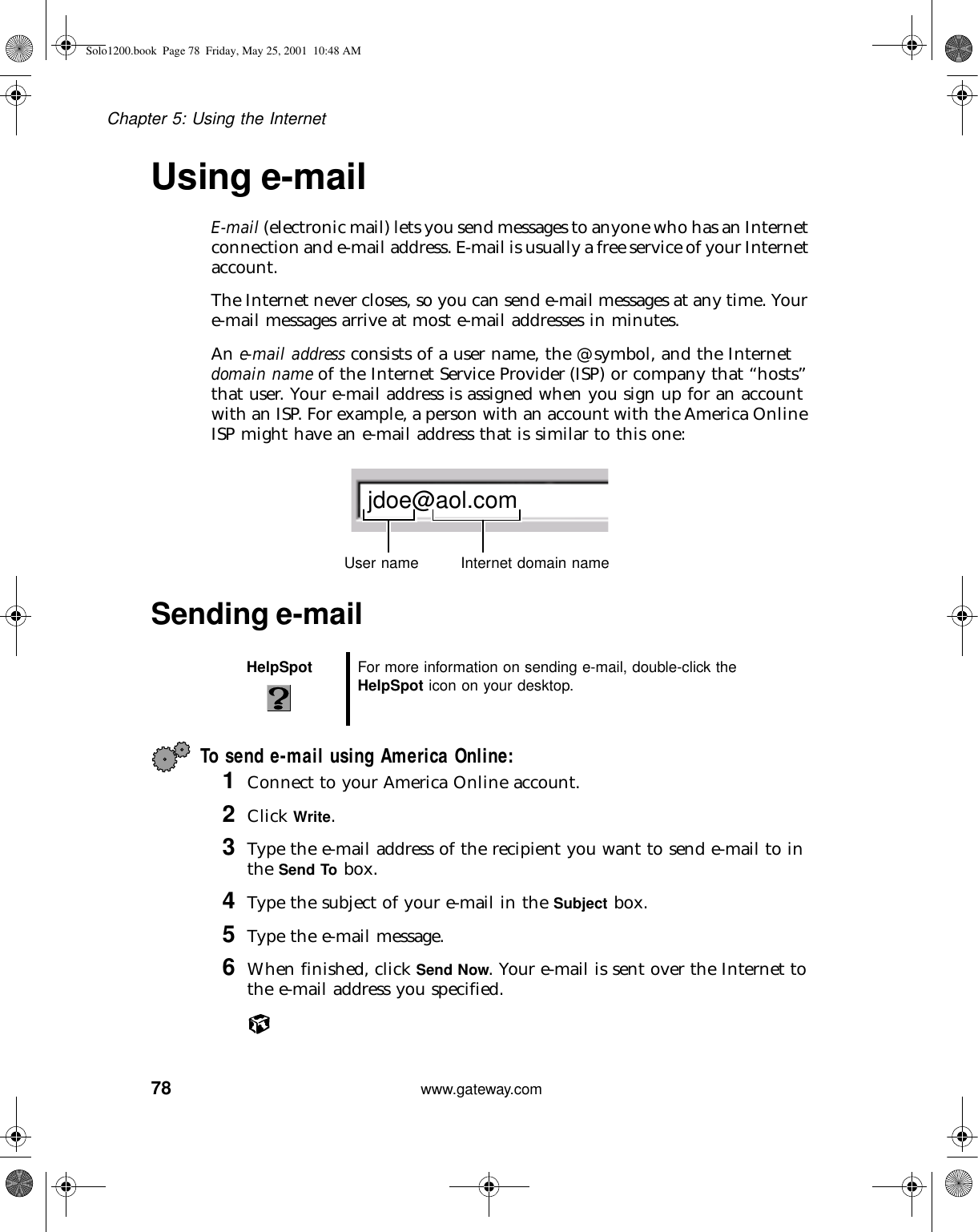 78Chapter 5: Using the Internetwww.gateway.comUsing e-mailE-mail (electronic mail) lets you send messages to anyone who has an Internet connection and e-mail address. E-mail is usually a free service of your Internet account.The Internet never closes, so you can send e-mail messages at any time. Your e-mail messages arrive at most e-mail addresses in minutes.An e-mail address consists of a user name, the @ symbol, and the Internet domain name of the Internet Service Provider (ISP) or company that “hosts” that user. Your e-mail address is assigned when you sign up for an account with an ISP. For example, a person with an account with the America Online ISP might have an e-mail address that is similar to this one:Sending e-mailTo send e-mail using America Online:1Connect to your America Online account.2Click Write.3Type the e-mail address of the recipient you want to send e-mail to in the Send To box.4Type the subject of your e-mail in the Subject box.5Type the e-mail message.6When finished, click Send Now. Your e-mail is sent over the Internet to the e-mail address you specified.HelpSpot For more information on sending e-mail, double-click the HelpSpot icon on your desktop.jdoe@aol.comUser name Internet domain nameSolo1200.book Page 78 Friday, May 25, 2001 10:48 AM