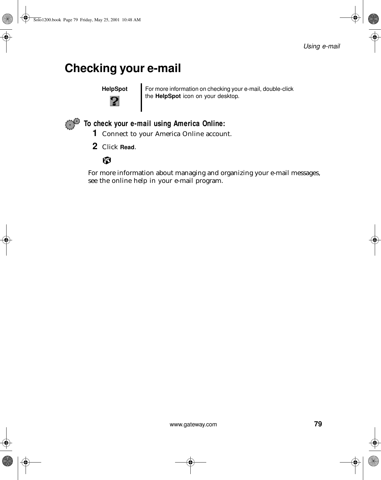 79Using e-mailwww.gateway.comChecking your e-mailTo check your e-mail using America Online:1Connect to your America Online account.2Click Read.For more information about managing and organizing your e-mail messages, see the online help in your e-mail program.HelpSpot For more information on checking your e-mail, double-click the HelpSpot icon on your desktop.Solo1200.book Page 79 Friday, May 25, 2001 10:48 AM