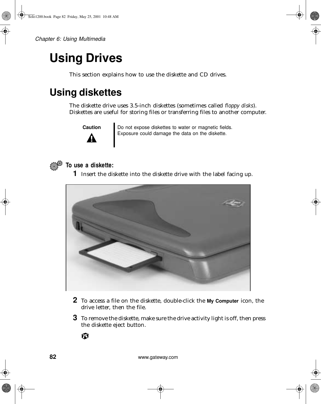 82Chapter 6: Using Multimediawww.gateway.comUsing DrivesThis section explains how to use the diskette and CD drives.Using diskettes The diskette drive uses 3.5-inch diskettes (sometimes called floppy disks). Diskettes are useful for storing files or transferring files to another computer.To use a diskette:1Insert the diskette into the diskette drive with the label facing up.2To access a file on the diskette, double-click the My Computer icon, the drive letter, then the file.3To remove the diskette, make sure the drive activity light is off, then press the diskette eject button.Caution Do not expose diskettes to water or magnetic fields. Exposure could damage the data on the diskette.Solo1200.book Page 82 Friday, May 25, 2001 10:48 AM