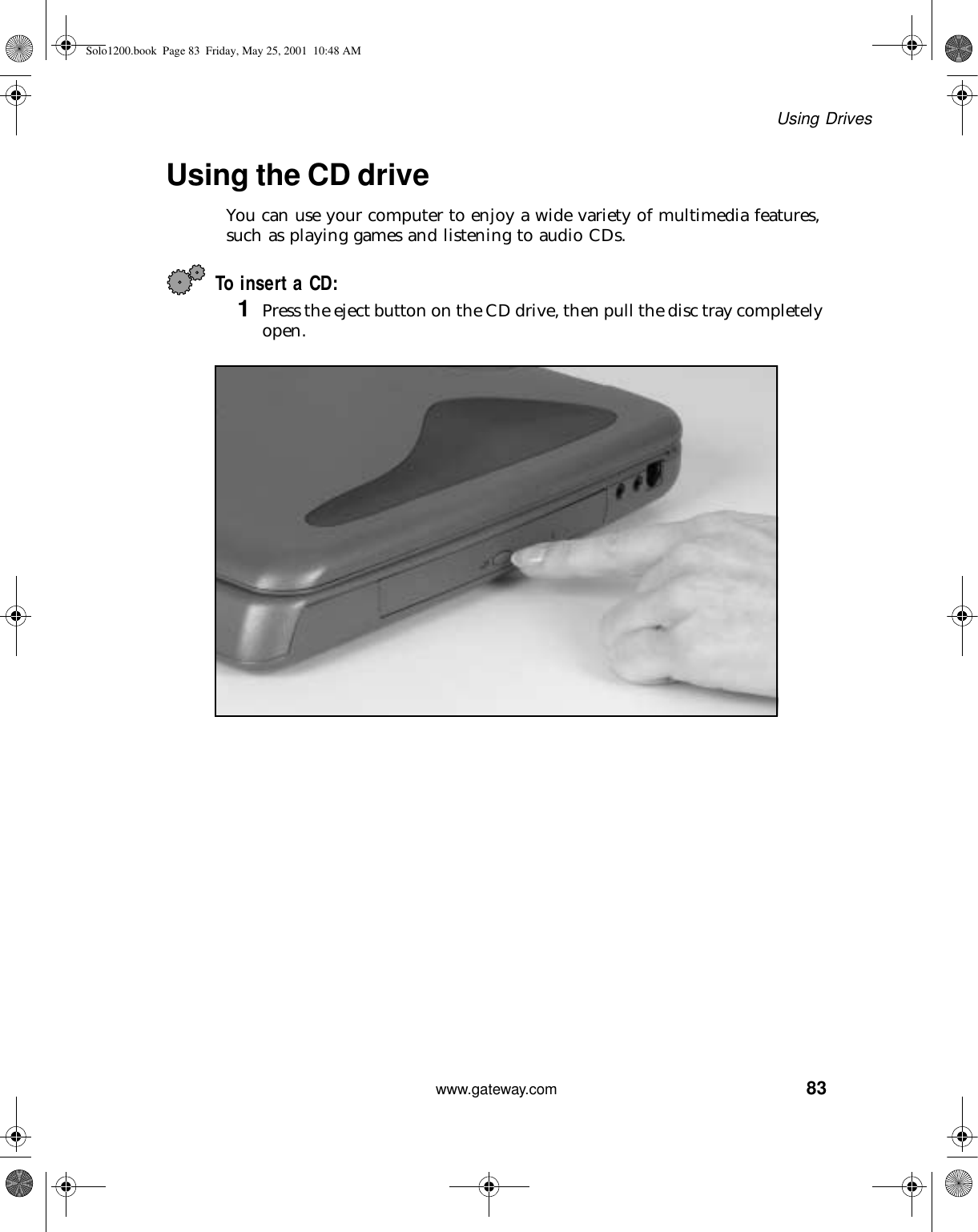 83Using Driveswww.gateway.comUsing the CD driveYou can use your computer to enjoy a wide variety of multimedia features, such as playing games and listening to audio CDs.To insert a CD:1Press the eject button on the CD drive, then pull the disc tray completely open.Solo1200.book Page 83 Friday, May 25, 2001 10:48 AM