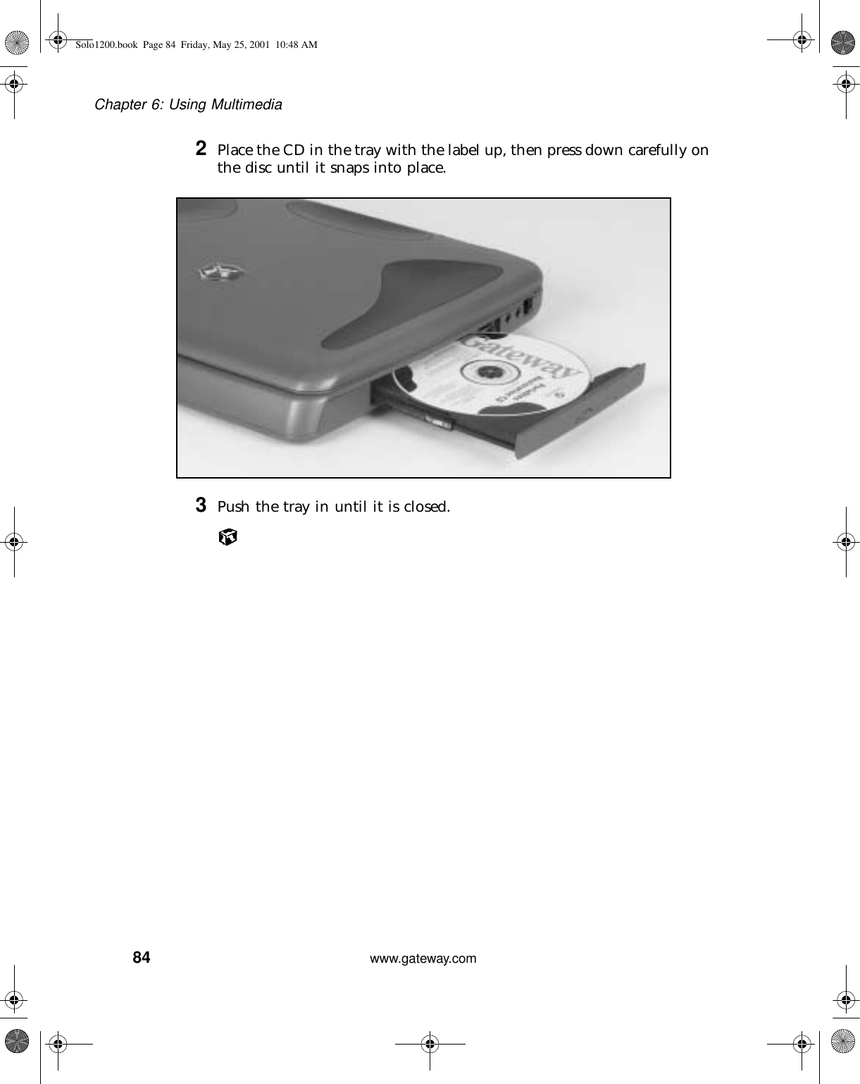 84Chapter 6: Using Multimediawww.gateway.com2Place the CD in the tray with the label up, then press down carefully on the disc until it snaps into place.3Push the tray in until it is closed.Solo1200.book Page 84 Friday, May 25, 2001 10:48 AM