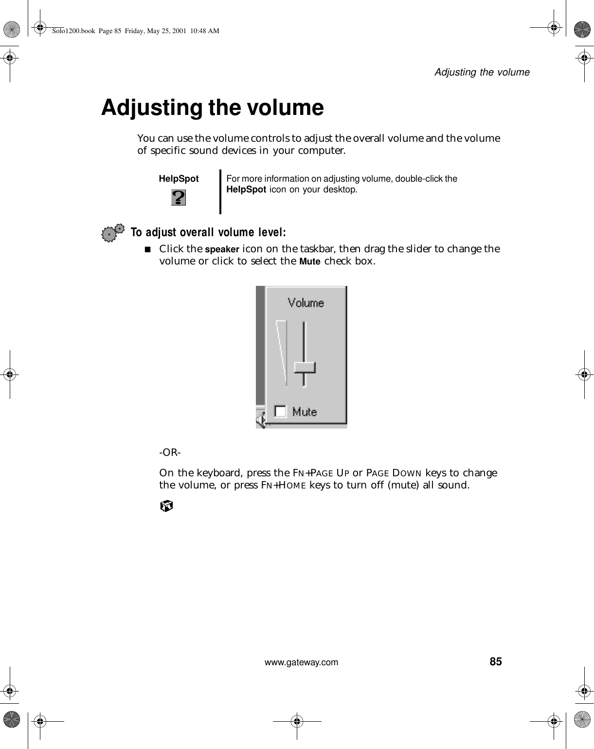 85Adjusting the volumewww.gateway.comAdjusting the volumeYou can use the volume controls to adjust the overall volume and the volume of specific sound devices in your computer.To adjust overall volume level:■Click the speaker icon on the taskbar, then drag the slider to change the volume or click to select the Mute check box.-OR-On the keyboard, press the FN+PAGE UP or PAGE DOWN keys to change the volume, or press FN+HOME keys to turn off (mute) all sound.HelpSpot For more information on adjusting volume, double-click the HelpSpot icon on your desktop.Solo1200.book Page 85 Friday, May 25, 2001 10:48 AM