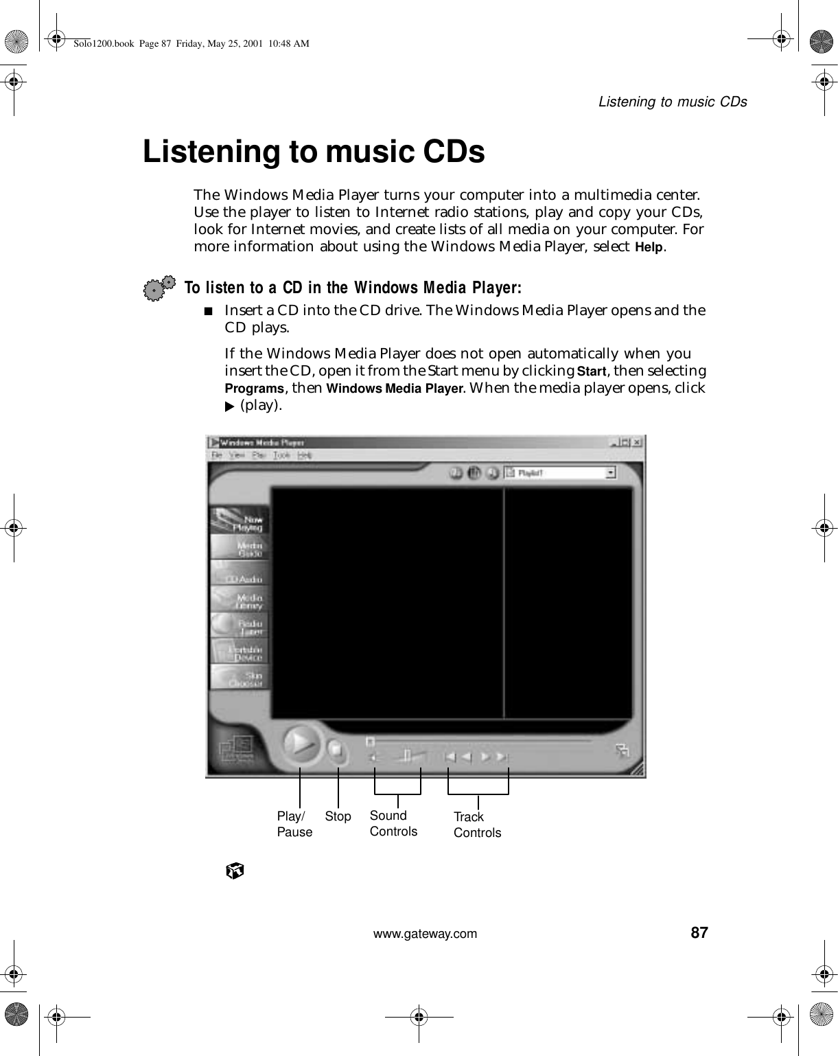 87Listening to music CDswww.gateway.comListening to music CDsThe Windows Media Player turns your computer into a multimedia center. Use the player to listen to Internet radio stations, play and copy your CDs, look for Internet movies, and create lists of all media on your computer. For more information about using the Windows Media Player, select Help.To listen to a CD in the Windows Media Player:■Insert a CD into the CD drive. The Windows Media Player opens and the CD plays.If the Windows Media Player does not open automatically when you insert the CD, open it from the Start menu by clicking Start, then selecting Programs, then Windows Media Player. When the media player opens, click  (play).Play/Pause Stop Sound Controls Tra ck ControlsSolo1200.book Page 87 Friday, May 25, 2001 10:48 AM