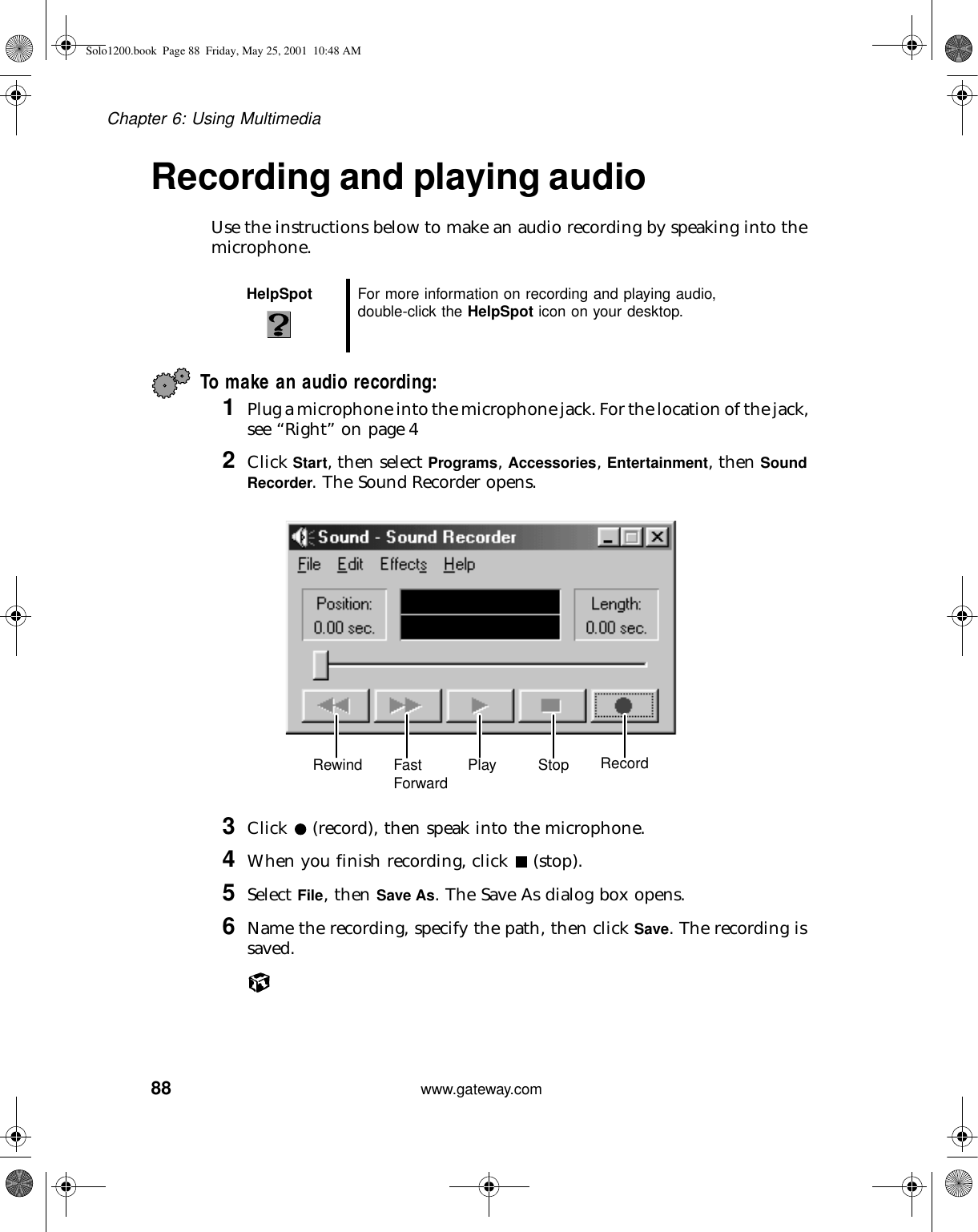 88Chapter 6: Using Multimediawww.gateway.comRecording and playing audioUse the instructions below to make an audio recording by speaking into the microphone.To make an audio recording:1Plug a microphone into the microphone jack. For the location of the jack, see “Right” on page 42Click Start, then select Programs, Accessories, Entertainment, then Sound Recorder. The Sound Recorder opens.3Click   (record), then speak into the microphone.4When you finish recording, click   (stop).5Select File, then Save As. The Save As dialog box opens.6Name the recording, specify the path, then click Save. The recording is saved.HelpSpot For more information on recording and playing audio, double-click the HelpSpot icon on your desktop.Rewind Fast Forward Play Stop RecordSolo1200.book Page 88 Friday, May 25, 2001 10:48 AM