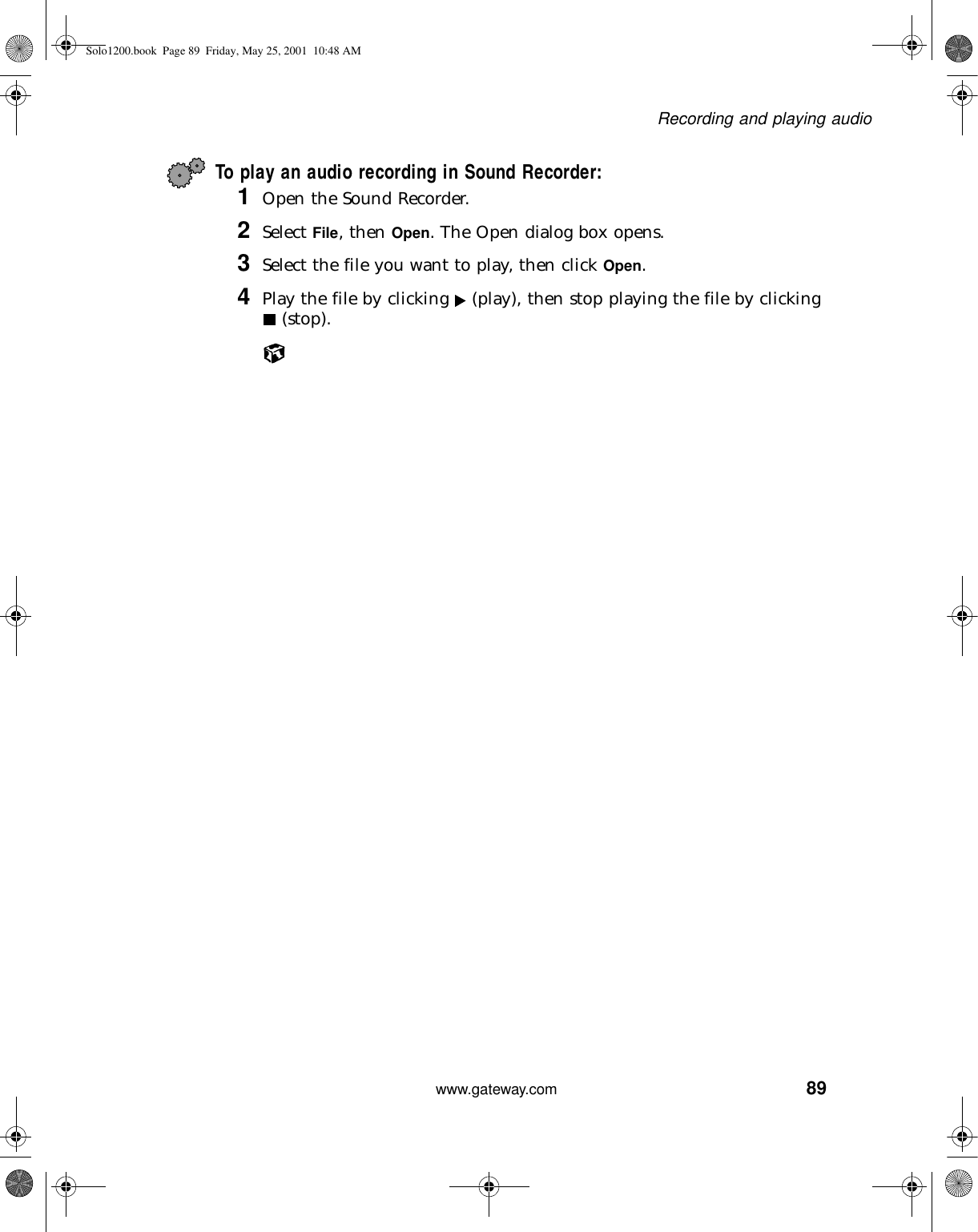 89Recording and playing audiowww.gateway.comTo play an audio recording in Sound Recorder:1Open the Sound Recorder.2Select File, then Open. The Open dialog box opens.3Select the file you want to play, then click Open.4Play the file by clicking   (play), then stop playing the file by clicking  (stop).Solo1200.book Page 89 Friday, May 25, 2001 10:48 AM