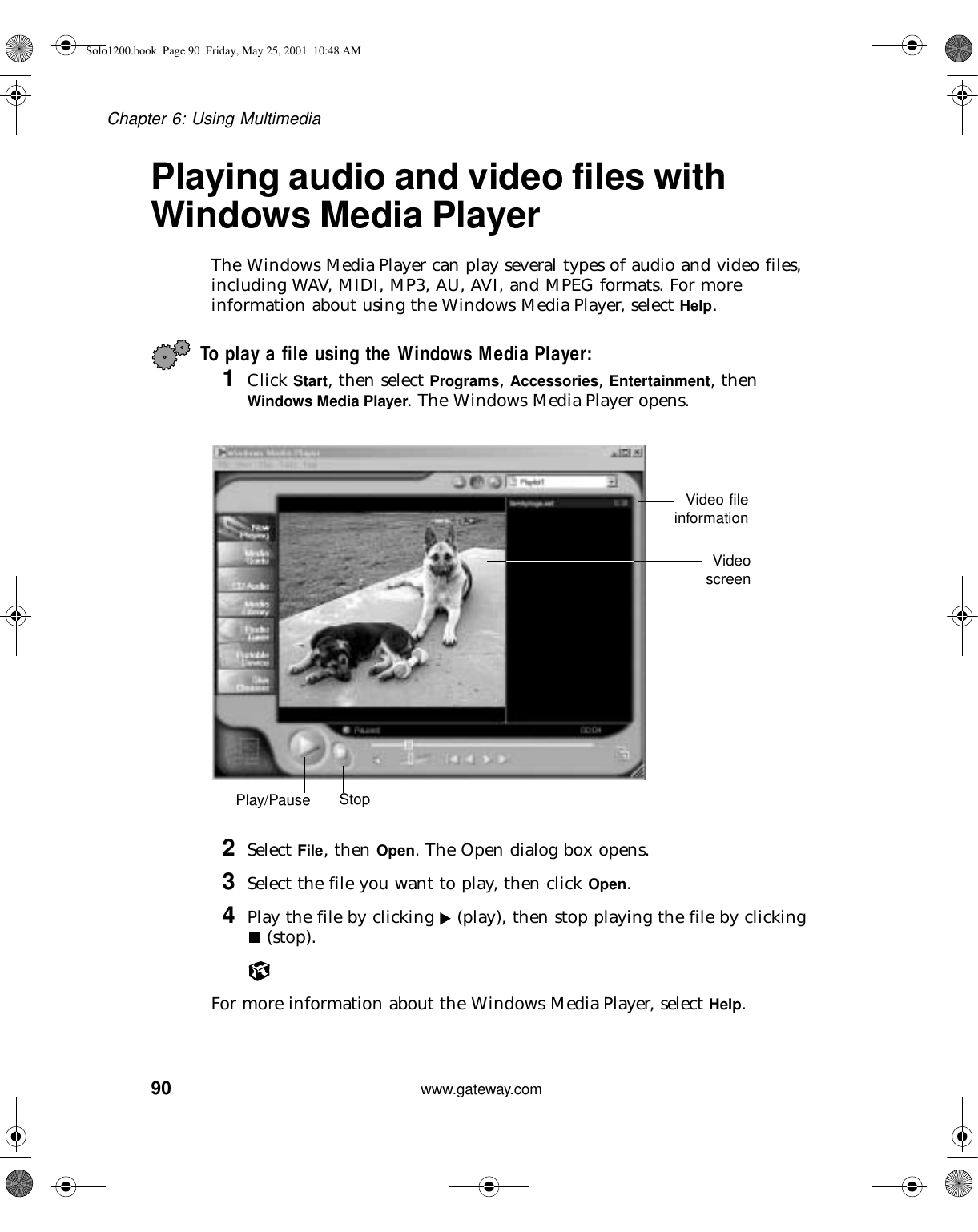 90Chapter 6: Using Multimediawww.gateway.comPlaying audio and video files with Windows Media PlayerThe Windows Media Player can play several types of audio and video files, including WAV, MIDI, MP3, AU, AVI, and MPEG formats. For more information about using the Windows Media Player, select Help.To play a file using the Windows Media Player:1Click Start, then select Programs, Accessories, Entertainment, then Windows Media Player. The Windows Media Player opens.2Select File, then Open. The Open dialog box opens.3Select the file you want to play, then click Open.4Play the file by clicking   (play), then stop playing the file by clicking  (stop).For more information about the Windows Media Player, select Help.Video fileinformationVideoscreenPlay/Pause StopSolo1200.book Page 90 Friday, May 25, 2001 10:48 AM