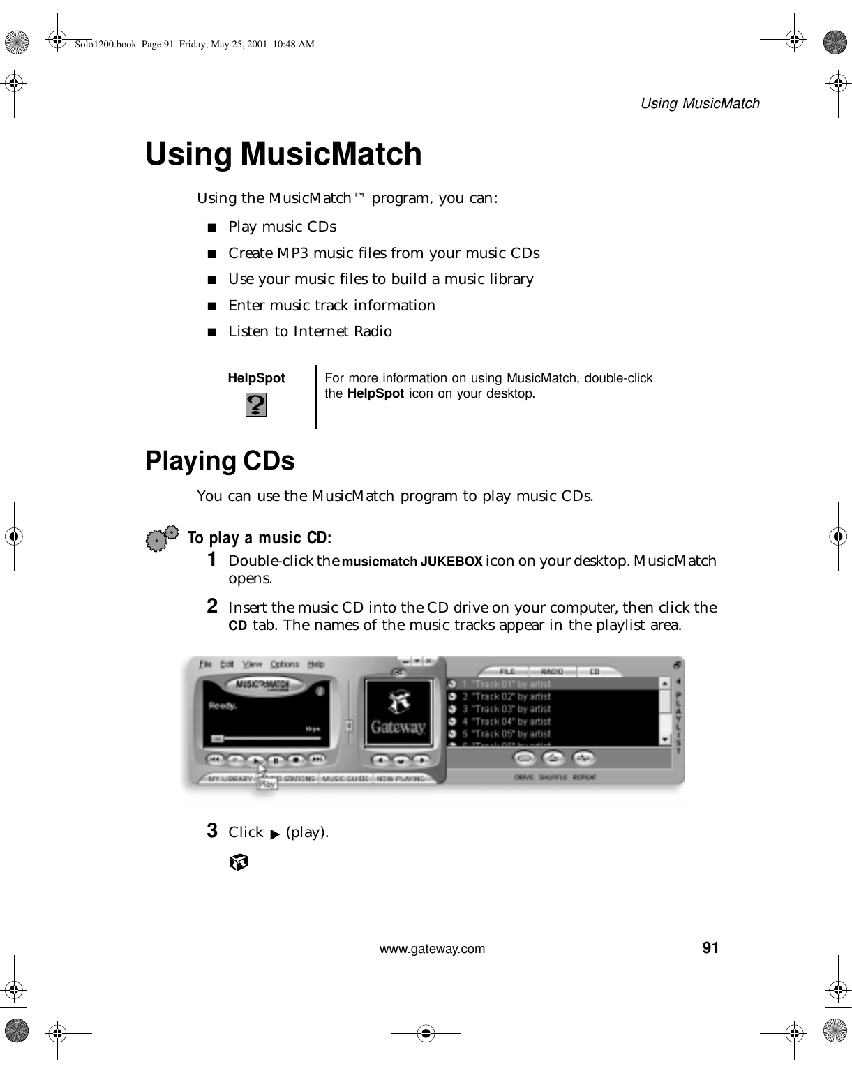 91Using MusicMatchwww.gateway.comUsing MusicMatchUsing the MusicMatch™ program, you can:■Play music CDs■Create MP3 music files from your music CDs■Use your music files to build a music library■Enter music track information■Listen to Internet RadioPlaying CDsYou can use the MusicMatch program to play music CDs.To play a music CD:1Double-click the musicmatch JUKEBOX icon on your desktop. MusicMatch opens.2Insert the music CD into the CD drive on your computer, then click the CD tab. The names of the music tracks appear in the playlist area.3Click (play).HelpSpot For more information on using MusicMatch, double-click the HelpSpot icon on your desktop.Solo1200.book Page 91 Friday, May 25, 2001 10:48 AM
