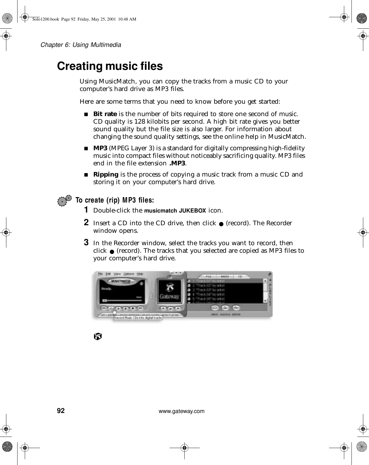 92Chapter 6: Using Multimediawww.gateway.comCreating music filesUsing MusicMatch, you can copy the tracks from a music CD to your computer’s hard drive as MP3 files.Here are some terms that you need to know before you get started:■Bit rate is the number of bits required to store one second of music. CD quality is 128 kilobits per second. A high bit rate gives you better sound quality but the file size is also larger. For information about changing the sound quality settings, see the online help in MusicMatch.■MP3 (MPEG Layer 3) is a standard for digitally compressing high-fidelity music into compact files without noticeably sacrificing quality. MP3 files end in the file extension .MP3.■Ripping is the process of copying a music track from a music CD and storing it on your computer’s hard drive.To create (rip) MP3 files:1Double-click the musicmatch JUKEBOX icon.2Insert a CD into the CD drive, then click (record). The Recorder window opens.3In the Recorder window, select the tracks you want to record, then click (record). The tracks that you selected are copied as MP3 files to your computer’s hard drive.Solo1200.book Page 92 Friday, May 25, 2001 10:48 AM