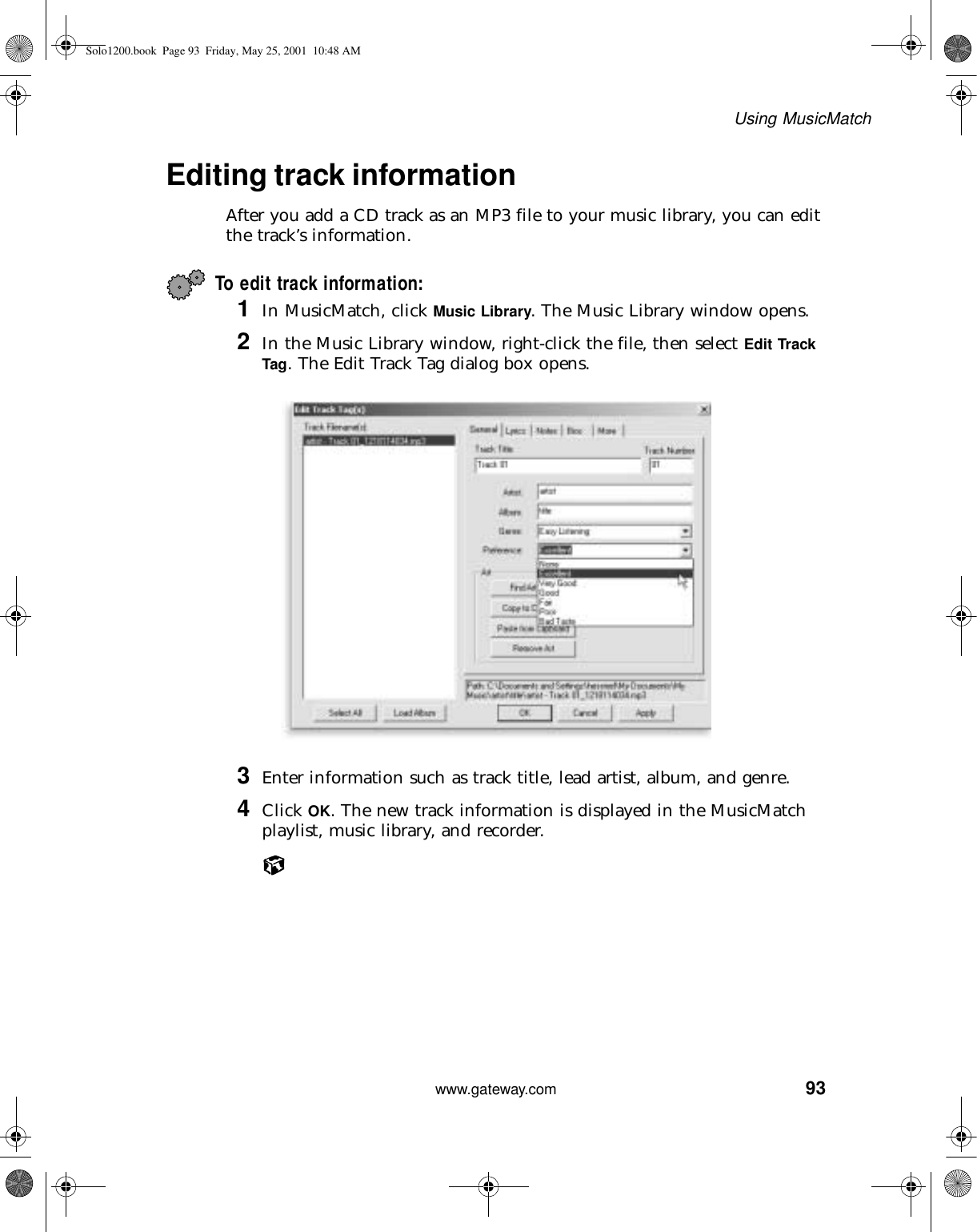 93Using MusicMatchwww.gateway.comEditing track informationAfter you add a CD track as an MP3 file to your music library, you can edit the track’s information.To edit track information:1In MusicMatch, click Music Library. The Music Library window opens.2In the Music Library window, right-click the file, then select Edit Track Tag. The Edit Track Tag dialog box opens.3Enter information such as track title, lead artist, album, and genre.4Click OK. The new track information is displayed in the MusicMatch playlist, music library, and recorder.Solo1200.book Page 93 Friday, May 25, 2001 10:48 AM